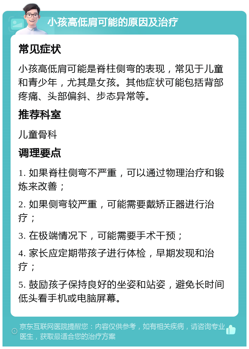 小孩高低肩可能的原因及治疗 常见症状 小孩高低肩可能是脊柱侧弯的表现，常见于儿童和青少年，尤其是女孩。其他症状可能包括背部疼痛、头部偏斜、步态异常等。 推荐科室 儿童骨科 调理要点 1. 如果脊柱侧弯不严重，可以通过物理治疗和锻炼来改善； 2. 如果侧弯较严重，可能需要戴矫正器进行治疗； 3. 在极端情况下，可能需要手术干预； 4. 家长应定期带孩子进行体检，早期发现和治疗； 5. 鼓励孩子保持良好的坐姿和站姿，避免长时间低头看手机或电脑屏幕。