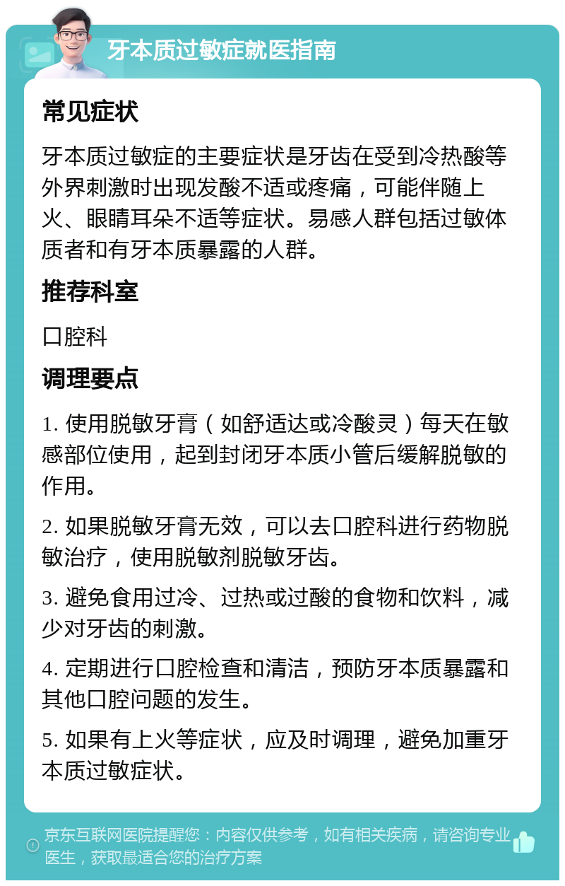 牙本质过敏症就医指南 常见症状 牙本质过敏症的主要症状是牙齿在受到冷热酸等外界刺激时出现发酸不适或疼痛，可能伴随上火、眼睛耳朵不适等症状。易感人群包括过敏体质者和有牙本质暴露的人群。 推荐科室 口腔科 调理要点 1. 使用脱敏牙膏（如舒适达或冷酸灵）每天在敏感部位使用，起到封闭牙本质小管后缓解脱敏的作用。 2. 如果脱敏牙膏无效，可以去口腔科进行药物脱敏治疗，使用脱敏剂脱敏牙齿。 3. 避免食用过冷、过热或过酸的食物和饮料，减少对牙齿的刺激。 4. 定期进行口腔检查和清洁，预防牙本质暴露和其他口腔问题的发生。 5. 如果有上火等症状，应及时调理，避免加重牙本质过敏症状。