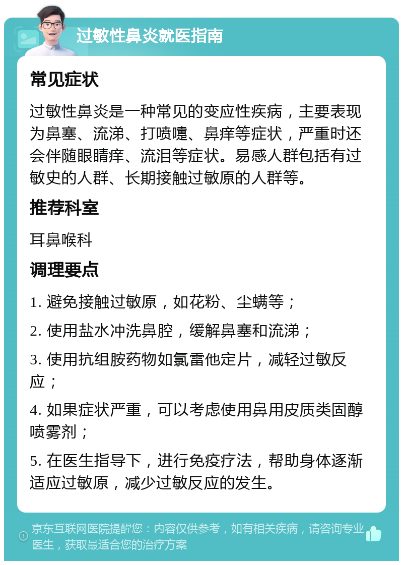 过敏性鼻炎就医指南 常见症状 过敏性鼻炎是一种常见的变应性疾病，主要表现为鼻塞、流涕、打喷嚏、鼻痒等症状，严重时还会伴随眼睛痒、流泪等症状。易感人群包括有过敏史的人群、长期接触过敏原的人群等。 推荐科室 耳鼻喉科 调理要点 1. 避免接触过敏原，如花粉、尘螨等； 2. 使用盐水冲洗鼻腔，缓解鼻塞和流涕； 3. 使用抗组胺药物如氯雷他定片，减轻过敏反应； 4. 如果症状严重，可以考虑使用鼻用皮质类固醇喷雾剂； 5. 在医生指导下，进行免疫疗法，帮助身体逐渐适应过敏原，减少过敏反应的发生。