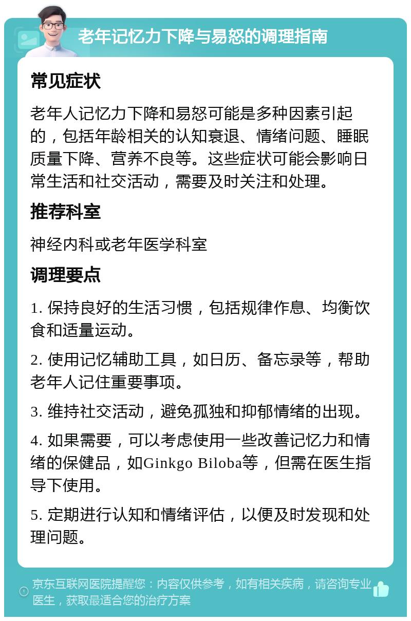 老年记忆力下降与易怒的调理指南 常见症状 老年人记忆力下降和易怒可能是多种因素引起的，包括年龄相关的认知衰退、情绪问题、睡眠质量下降、营养不良等。这些症状可能会影响日常生活和社交活动，需要及时关注和处理。 推荐科室 神经内科或老年医学科室 调理要点 1. 保持良好的生活习惯，包括规律作息、均衡饮食和适量运动。 2. 使用记忆辅助工具，如日历、备忘录等，帮助老年人记住重要事项。 3. 维持社交活动，避免孤独和抑郁情绪的出现。 4. 如果需要，可以考虑使用一些改善记忆力和情绪的保健品，如Ginkgo Biloba等，但需在医生指导下使用。 5. 定期进行认知和情绪评估，以便及时发现和处理问题。