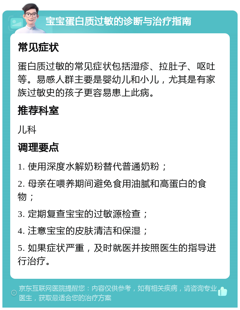 宝宝蛋白质过敏的诊断与治疗指南 常见症状 蛋白质过敏的常见症状包括湿疹、拉肚子、呕吐等。易感人群主要是婴幼儿和小儿，尤其是有家族过敏史的孩子更容易患上此病。 推荐科室 儿科 调理要点 1. 使用深度水解奶粉替代普通奶粉； 2. 母亲在喂养期间避免食用油腻和高蛋白的食物； 3. 定期复查宝宝的过敏源检查； 4. 注意宝宝的皮肤清洁和保湿； 5. 如果症状严重，及时就医并按照医生的指导进行治疗。