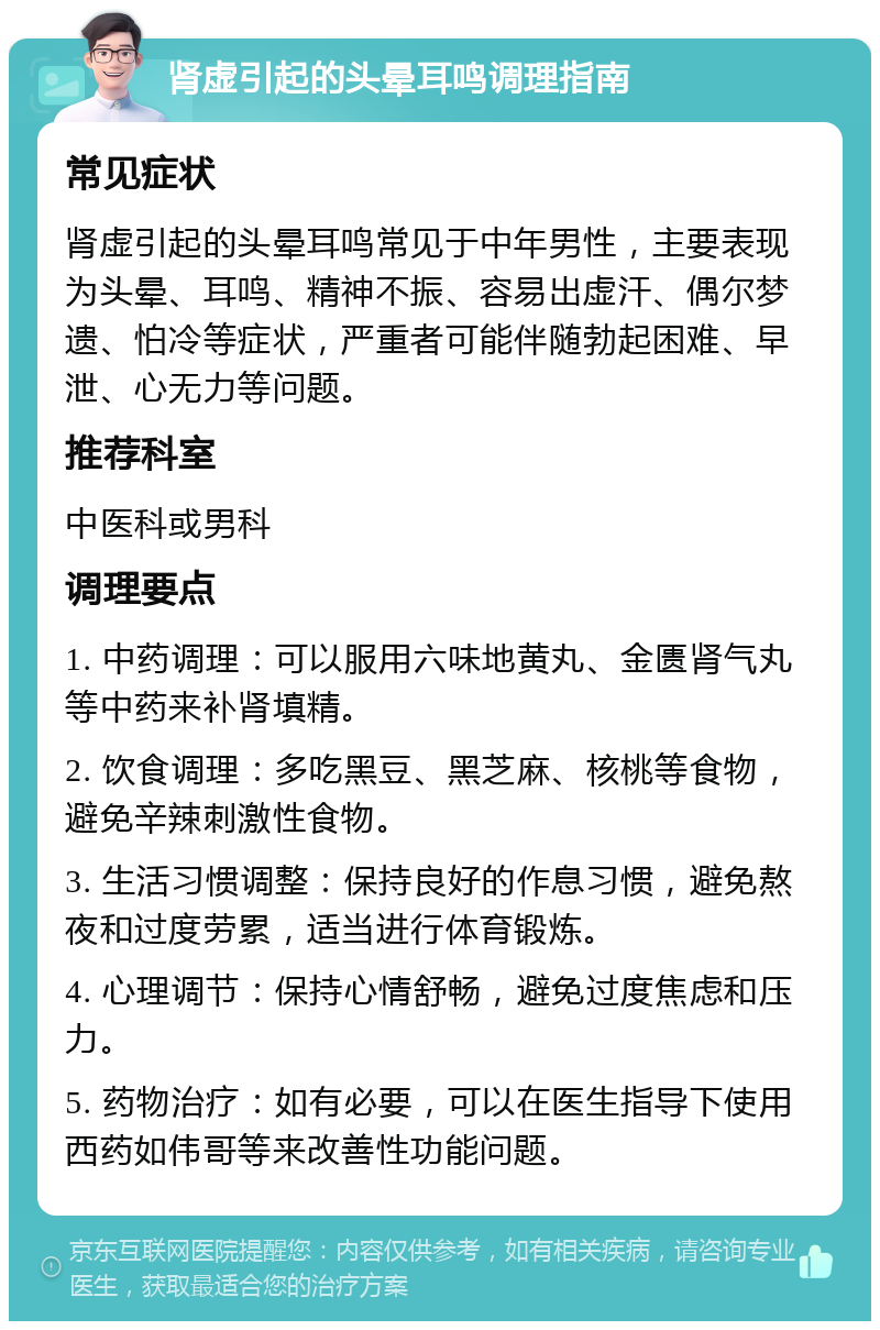 肾虚引起的头晕耳鸣调理指南 常见症状 肾虚引起的头晕耳鸣常见于中年男性，主要表现为头晕、耳鸣、精神不振、容易出虚汗、偶尔梦遗、怕冷等症状，严重者可能伴随勃起困难、早泄、心无力等问题。 推荐科室 中医科或男科 调理要点 1. 中药调理：可以服用六味地黄丸、金匮肾气丸等中药来补肾填精。 2. 饮食调理：多吃黑豆、黑芝麻、核桃等食物，避免辛辣刺激性食物。 3. 生活习惯调整：保持良好的作息习惯，避免熬夜和过度劳累，适当进行体育锻炼。 4. 心理调节：保持心情舒畅，避免过度焦虑和压力。 5. 药物治疗：如有必要，可以在医生指导下使用西药如伟哥等来改善性功能问题。