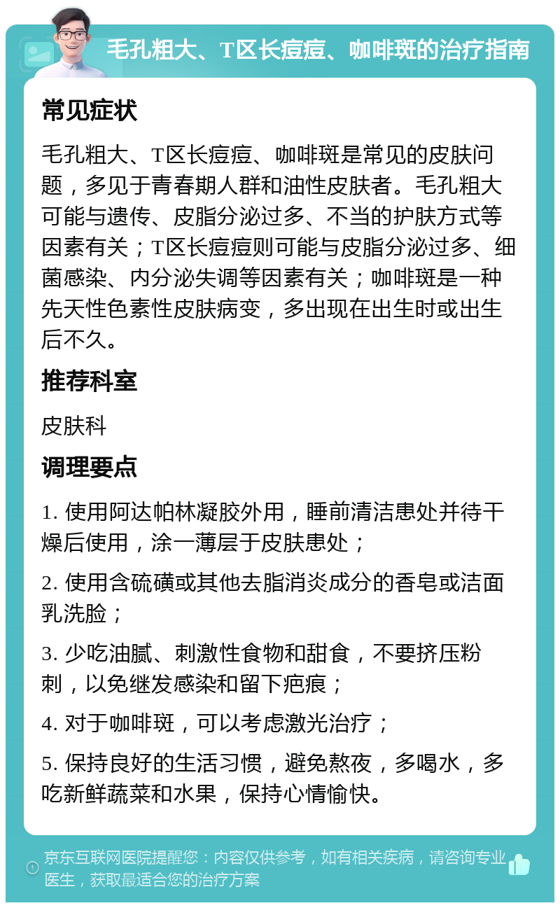 毛孔粗大、T区长痘痘、咖啡斑的治疗指南 常见症状 毛孔粗大、T区长痘痘、咖啡斑是常见的皮肤问题，多见于青春期人群和油性皮肤者。毛孔粗大可能与遗传、皮脂分泌过多、不当的护肤方式等因素有关；T区长痘痘则可能与皮脂分泌过多、细菌感染、内分泌失调等因素有关；咖啡斑是一种先天性色素性皮肤病变，多出现在出生时或出生后不久。 推荐科室 皮肤科 调理要点 1. 使用阿达帕林凝胶外用，睡前清洁患处并待干燥后使用，涂一薄层于皮肤患处； 2. 使用含硫磺或其他去脂消炎成分的香皂或洁面乳洗脸； 3. 少吃油腻、刺激性食物和甜食，不要挤压粉刺，以免继发感染和留下疤痕； 4. 对于咖啡斑，可以考虑激光治疗； 5. 保持良好的生活习惯，避免熬夜，多喝水，多吃新鲜蔬菜和水果，保持心情愉快。