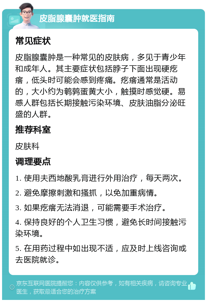 皮脂腺囊肿就医指南 常见症状 皮脂腺囊肿是一种常见的皮肤病，多见于青少年和成年人。其主要症状包括脖子下面出现硬疙瘩，低头时可能会感到疼痛。疙瘩通常是活动的，大小约为鹌鹑蛋黄大小，触摸时感觉硬。易感人群包括长期接触污染环境、皮肤油脂分泌旺盛的人群。 推荐科室 皮肤科 调理要点 1. 使用夫西地酸乳膏进行外用治疗，每天两次。 2. 避免摩擦刺激和搔抓，以免加重病情。 3. 如果疙瘩无法消退，可能需要手术治疗。 4. 保持良好的个人卫生习惯，避免长时间接触污染环境。 5. 在用药过程中如出现不适，应及时上线咨询或去医院就诊。