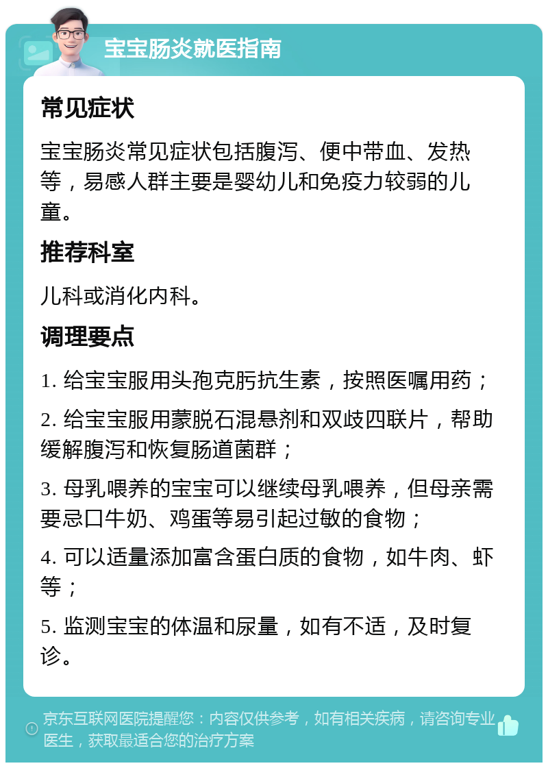 宝宝肠炎就医指南 常见症状 宝宝肠炎常见症状包括腹泻、便中带血、发热等，易感人群主要是婴幼儿和免疫力较弱的儿童。 推荐科室 儿科或消化内科。 调理要点 1. 给宝宝服用头孢克肟抗生素，按照医嘱用药； 2. 给宝宝服用蒙脱石混悬剂和双歧四联片，帮助缓解腹泻和恢复肠道菌群； 3. 母乳喂养的宝宝可以继续母乳喂养，但母亲需要忌口牛奶、鸡蛋等易引起过敏的食物； 4. 可以适量添加富含蛋白质的食物，如牛肉、虾等； 5. 监测宝宝的体温和尿量，如有不适，及时复诊。