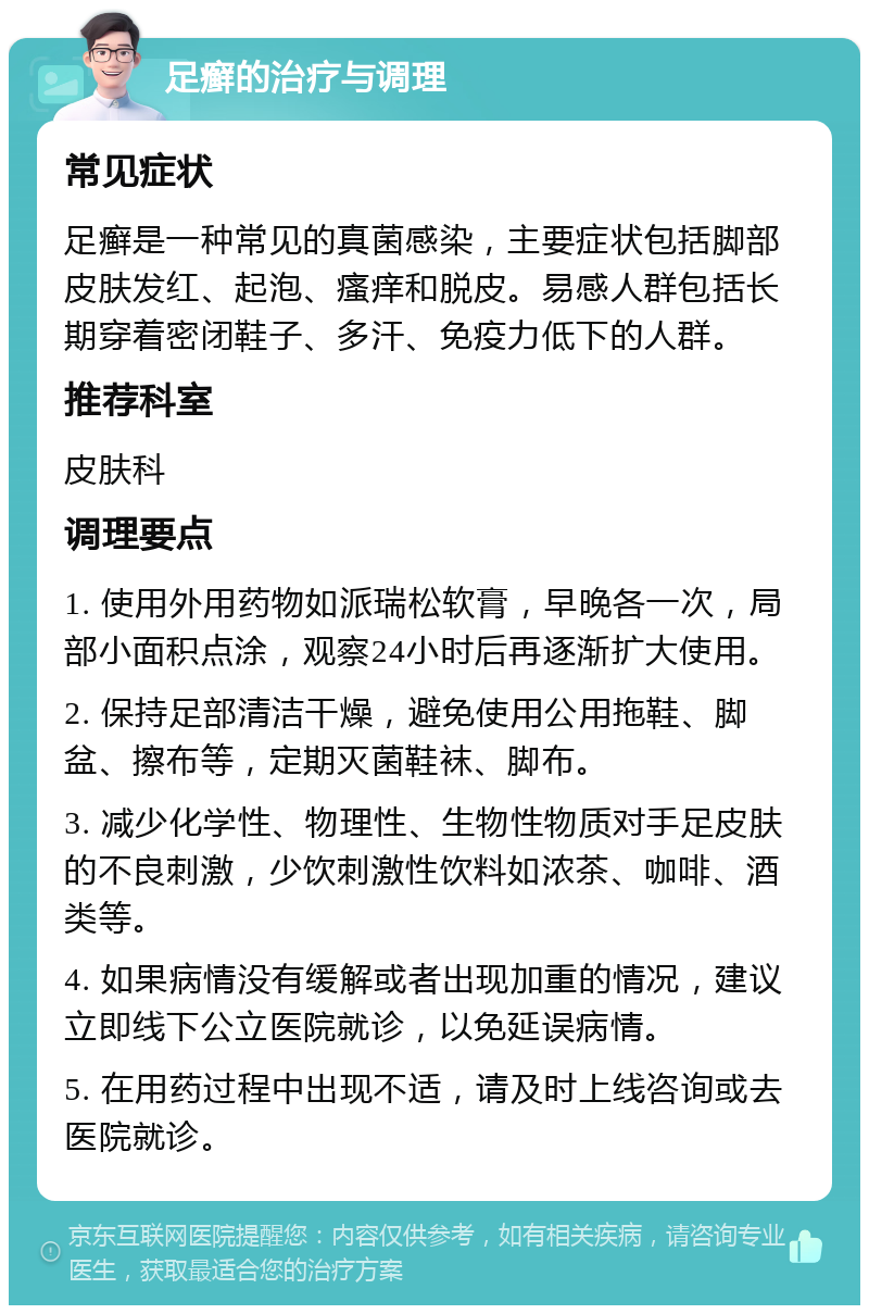 足癣的治疗与调理 常见症状 足癣是一种常见的真菌感染，主要症状包括脚部皮肤发红、起泡、瘙痒和脱皮。易感人群包括长期穿着密闭鞋子、多汗、免疫力低下的人群。 推荐科室 皮肤科 调理要点 1. 使用外用药物如派瑞松软膏，早晚各一次，局部小面积点涂，观察24小时后再逐渐扩大使用。 2. 保持足部清洁干燥，避免使用公用拖鞋、脚盆、擦布等，定期灭菌鞋袜、脚布。 3. 减少化学性、物理性、生物性物质对手足皮肤的不良刺激，少饮刺激性饮料如浓茶、咖啡、酒类等。 4. 如果病情没有缓解或者出现加重的情况，建议立即线下公立医院就诊，以免延误病情。 5. 在用药过程中出现不适，请及时上线咨询或去医院就诊。