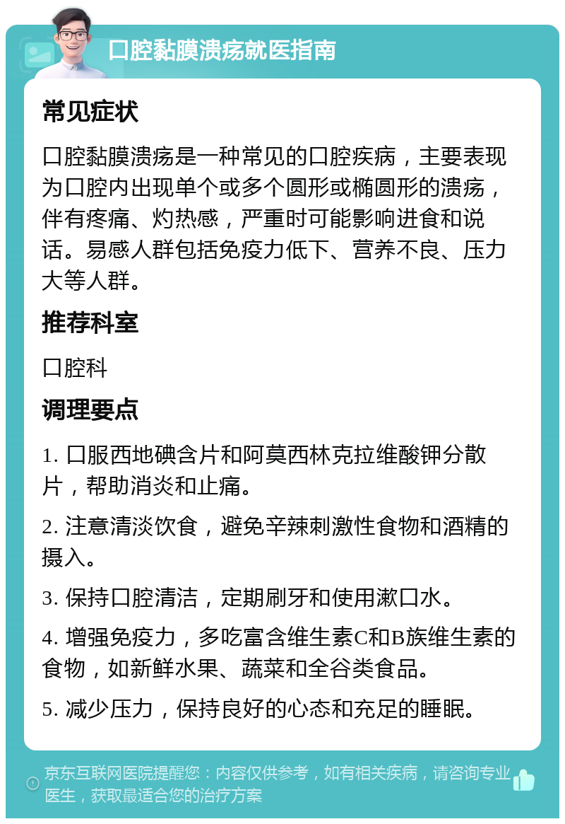 口腔黏膜溃疡就医指南 常见症状 口腔黏膜溃疡是一种常见的口腔疾病，主要表现为口腔内出现单个或多个圆形或椭圆形的溃疡，伴有疼痛、灼热感，严重时可能影响进食和说话。易感人群包括免疫力低下、营养不良、压力大等人群。 推荐科室 口腔科 调理要点 1. 口服西地碘含片和阿莫西林克拉维酸钾分散片，帮助消炎和止痛。 2. 注意清淡饮食，避免辛辣刺激性食物和酒精的摄入。 3. 保持口腔清洁，定期刷牙和使用漱口水。 4. 增强免疫力，多吃富含维生素C和B族维生素的食物，如新鲜水果、蔬菜和全谷类食品。 5. 减少压力，保持良好的心态和充足的睡眠。