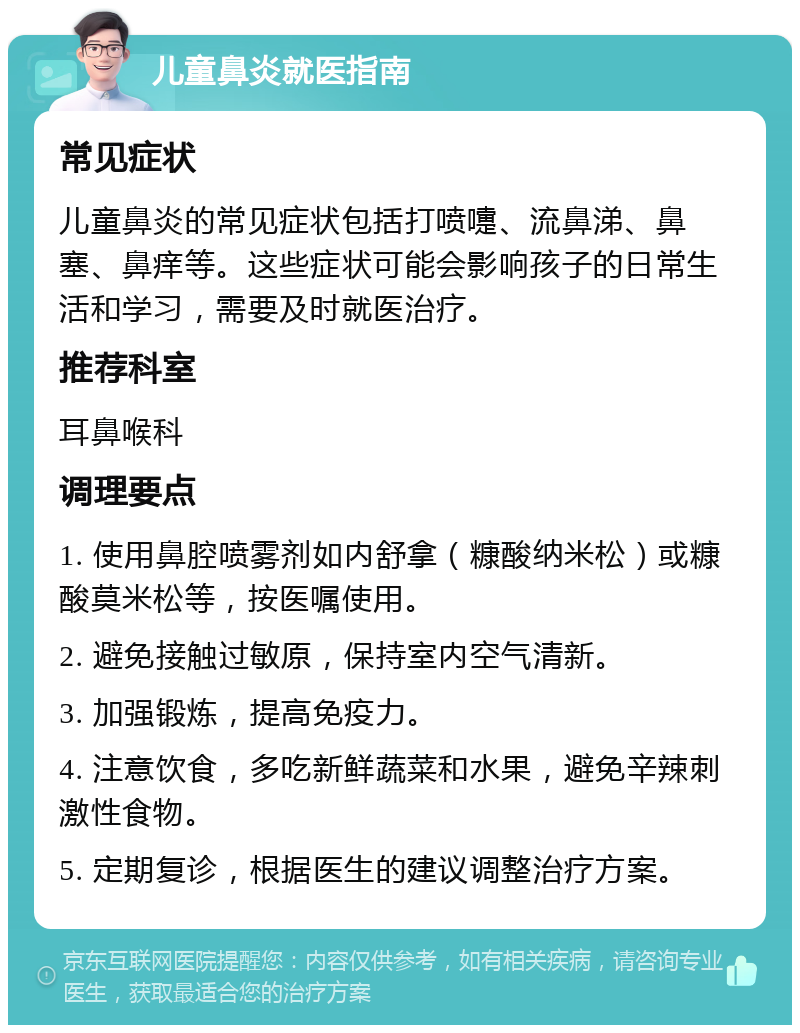 儿童鼻炎就医指南 常见症状 儿童鼻炎的常见症状包括打喷嚏、流鼻涕、鼻塞、鼻痒等。这些症状可能会影响孩子的日常生活和学习，需要及时就医治疗。 推荐科室 耳鼻喉科 调理要点 1. 使用鼻腔喷雾剂如内舒拿（糠酸纳米松）或糠酸莫米松等，按医嘱使用。 2. 避免接触过敏原，保持室内空气清新。 3. 加强锻炼，提高免疫力。 4. 注意饮食，多吃新鲜蔬菜和水果，避免辛辣刺激性食物。 5. 定期复诊，根据医生的建议调整治疗方案。