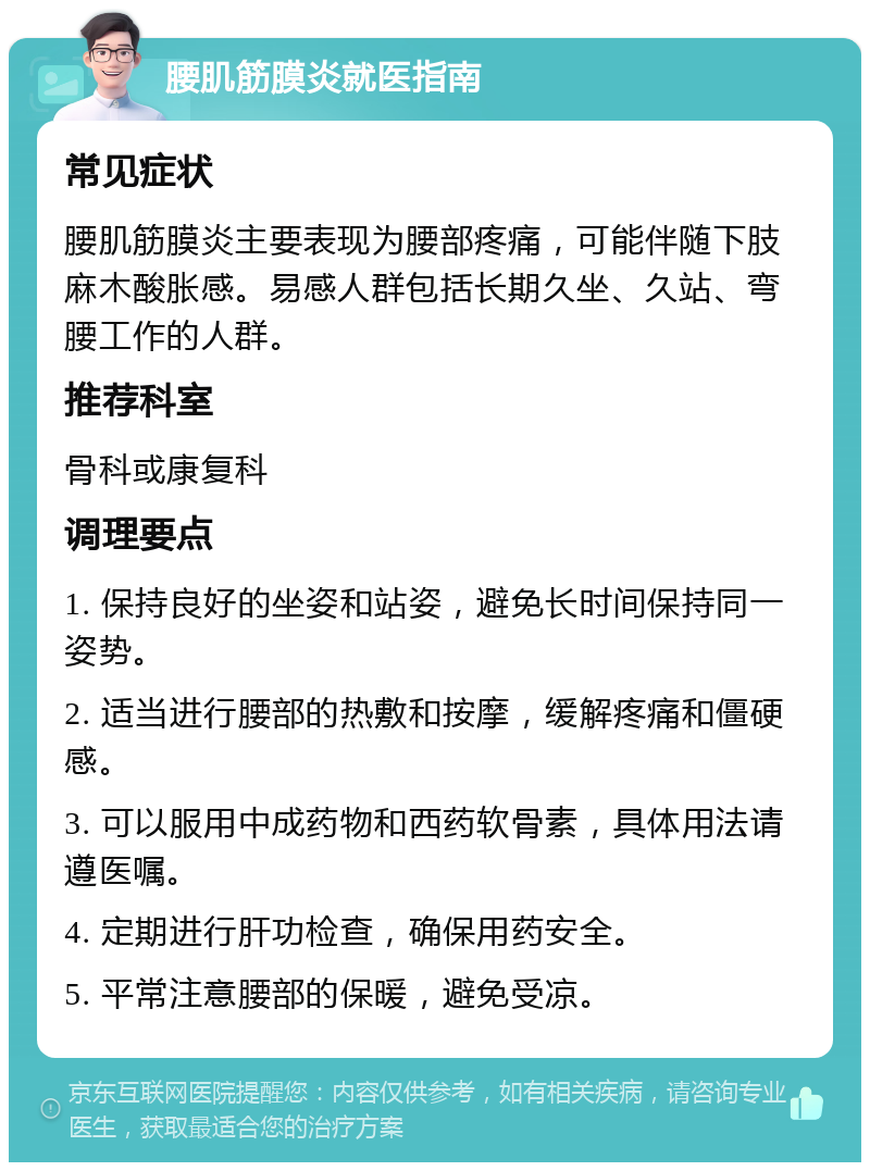 腰肌筋膜炎就医指南 常见症状 腰肌筋膜炎主要表现为腰部疼痛，可能伴随下肢麻木酸胀感。易感人群包括长期久坐、久站、弯腰工作的人群。 推荐科室 骨科或康复科 调理要点 1. 保持良好的坐姿和站姿，避免长时间保持同一姿势。 2. 适当进行腰部的热敷和按摩，缓解疼痛和僵硬感。 3. 可以服用中成药物和西药软骨素，具体用法请遵医嘱。 4. 定期进行肝功检查，确保用药安全。 5. 平常注意腰部的保暖，避免受凉。