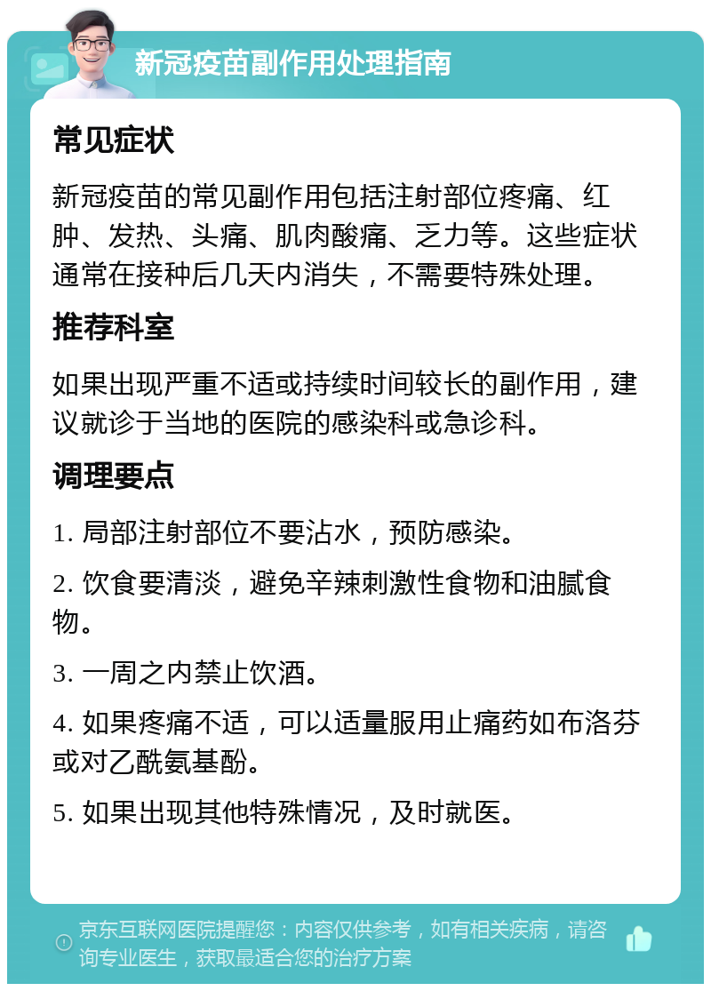 新冠疫苗副作用处理指南 常见症状 新冠疫苗的常见副作用包括注射部位疼痛、红肿、发热、头痛、肌肉酸痛、乏力等。这些症状通常在接种后几天内消失，不需要特殊处理。 推荐科室 如果出现严重不适或持续时间较长的副作用，建议就诊于当地的医院的感染科或急诊科。 调理要点 1. 局部注射部位不要沾水，预防感染。 2. 饮食要清淡，避免辛辣刺激性食物和油腻食物。 3. 一周之内禁止饮酒。 4. 如果疼痛不适，可以适量服用止痛药如布洛芬或对乙酰氨基酚。 5. 如果出现其他特殊情况，及时就医。