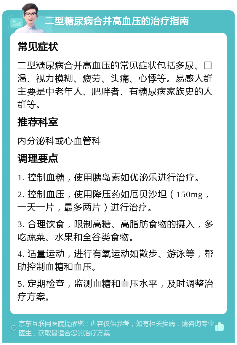 二型糖尿病合并高血压的治疗指南 常见症状 二型糖尿病合并高血压的常见症状包括多尿、口渴、视力模糊、疲劳、头痛、心悸等。易感人群主要是中老年人、肥胖者、有糖尿病家族史的人群等。 推荐科室 内分泌科或心血管科 调理要点 1. 控制血糖，使用胰岛素如优泌乐进行治疗。 2. 控制血压，使用降压药如厄贝沙坦（150mg，一天一片，最多两片）进行治疗。 3. 合理饮食，限制高糖、高脂肪食物的摄入，多吃蔬菜、水果和全谷类食物。 4. 适量运动，进行有氧运动如散步、游泳等，帮助控制血糖和血压。 5. 定期检查，监测血糖和血压水平，及时调整治疗方案。