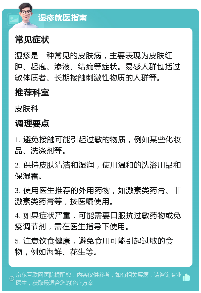 湿疹就医指南 常见症状 湿疹是一种常见的皮肤病，主要表现为皮肤红肿、起疱、渗液、结痂等症状。易感人群包括过敏体质者、长期接触刺激性物质的人群等。 推荐科室 皮肤科 调理要点 1. 避免接触可能引起过敏的物质，例如某些化妆品、洗涤剂等。 2. 保持皮肤清洁和湿润，使用温和的洗浴用品和保湿霜。 3. 使用医生推荐的外用药物，如激素类药膏、非激素类药膏等，按医嘱使用。 4. 如果症状严重，可能需要口服抗过敏药物或免疫调节剂，需在医生指导下使用。 5. 注意饮食健康，避免食用可能引起过敏的食物，例如海鲜、花生等。