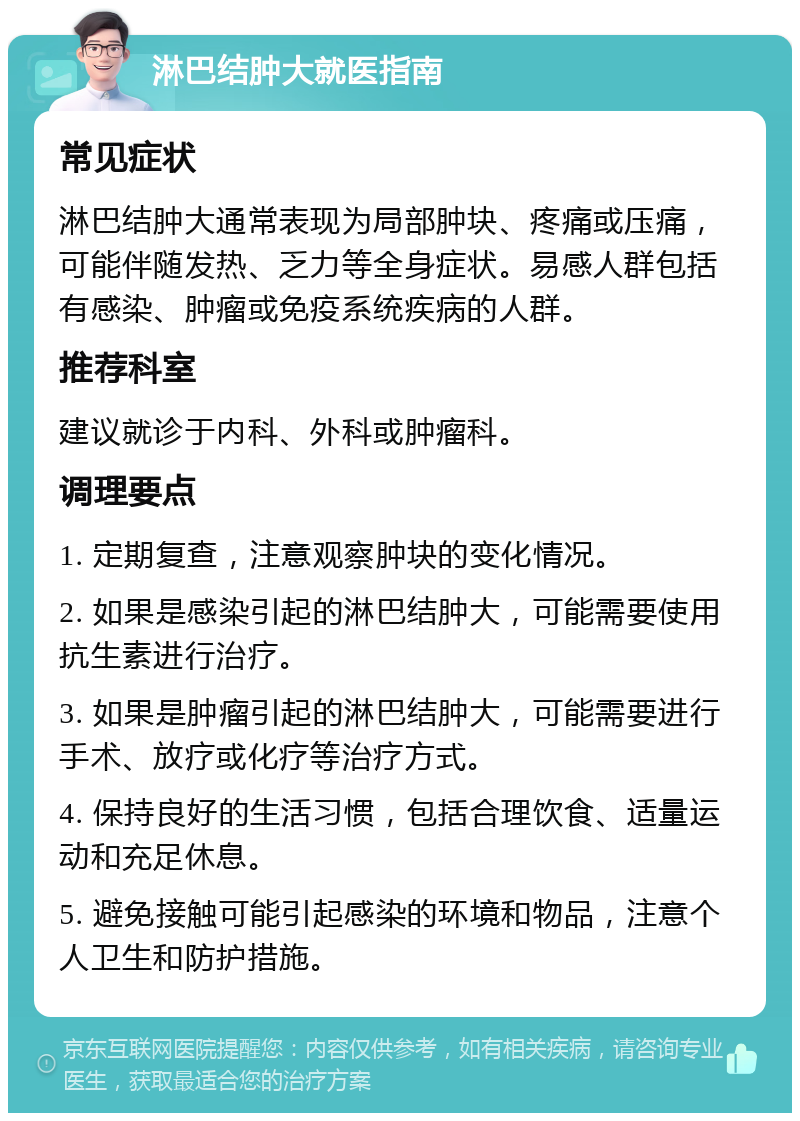 淋巴结肿大就医指南 常见症状 淋巴结肿大通常表现为局部肿块、疼痛或压痛，可能伴随发热、乏力等全身症状。易感人群包括有感染、肿瘤或免疫系统疾病的人群。 推荐科室 建议就诊于内科、外科或肿瘤科。 调理要点 1. 定期复查，注意观察肿块的变化情况。 2. 如果是感染引起的淋巴结肿大，可能需要使用抗生素进行治疗。 3. 如果是肿瘤引起的淋巴结肿大，可能需要进行手术、放疗或化疗等治疗方式。 4. 保持良好的生活习惯，包括合理饮食、适量运动和充足休息。 5. 避免接触可能引起感染的环境和物品，注意个人卫生和防护措施。