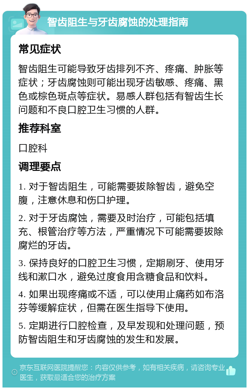 智齿阻生与牙齿腐蚀的处理指南 常见症状 智齿阻生可能导致牙齿排列不齐、疼痛、肿胀等症状；牙齿腐蚀则可能出现牙齿敏感、疼痛、黑色或棕色斑点等症状。易感人群包括有智齿生长问题和不良口腔卫生习惯的人群。 推荐科室 口腔科 调理要点 1. 对于智齿阻生，可能需要拔除智齿，避免空腹，注意休息和伤口护理。 2. 对于牙齿腐蚀，需要及时治疗，可能包括填充、根管治疗等方法，严重情况下可能需要拔除腐烂的牙齿。 3. 保持良好的口腔卫生习惯，定期刷牙、使用牙线和漱口水，避免过度食用含糖食品和饮料。 4. 如果出现疼痛或不适，可以使用止痛药如布洛芬等缓解症状，但需在医生指导下使用。 5. 定期进行口腔检查，及早发现和处理问题，预防智齿阻生和牙齿腐蚀的发生和发展。