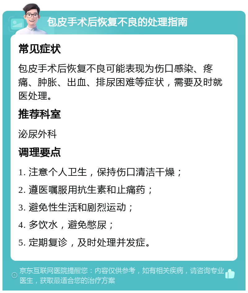 包皮手术后恢复不良的处理指南 常见症状 包皮手术后恢复不良可能表现为伤口感染、疼痛、肿胀、出血、排尿困难等症状，需要及时就医处理。 推荐科室 泌尿外科 调理要点 1. 注意个人卫生，保持伤口清洁干燥； 2. 遵医嘱服用抗生素和止痛药； 3. 避免性生活和剧烈运动； 4. 多饮水，避免憋尿； 5. 定期复诊，及时处理并发症。