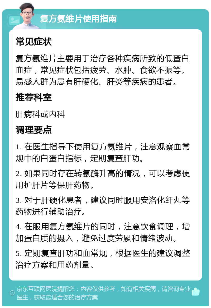 复方氨维片使用指南 常见症状 复方氨维片主要用于治疗各种疾病所致的低蛋白血症，常见症状包括疲劳、水肿、食欲不振等。易感人群为患有肝硬化、肝炎等疾病的患者。 推荐科室 肝病科或内科 调理要点 1. 在医生指导下使用复方氨维片，注意观察血常规中的白蛋白指标，定期复查肝功。 2. 如果同时存在转氨酶升高的情况，可以考虑使用护肝片等保肝药物。 3. 对于肝硬化患者，建议同时服用安洛化纤丸等药物进行辅助治疗。 4. 在服用复方氨维片的同时，注意饮食调理，增加蛋白质的摄入，避免过度劳累和情绪波动。 5. 定期复查肝功和血常规，根据医生的建议调整治疗方案和用药剂量。