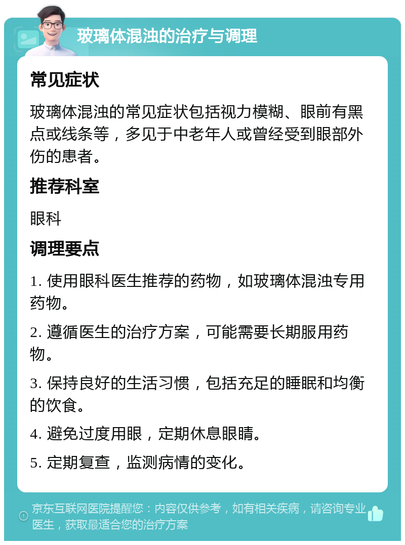 玻璃体混浊的治疗与调理 常见症状 玻璃体混浊的常见症状包括视力模糊、眼前有黑点或线条等，多见于中老年人或曾经受到眼部外伤的患者。 推荐科室 眼科 调理要点 1. 使用眼科医生推荐的药物，如玻璃体混浊专用药物。 2. 遵循医生的治疗方案，可能需要长期服用药物。 3. 保持良好的生活习惯，包括充足的睡眠和均衡的饮食。 4. 避免过度用眼，定期休息眼睛。 5. 定期复查，监测病情的变化。