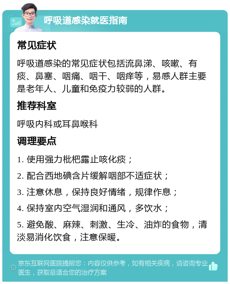 呼吸道感染就医指南 常见症状 呼吸道感染的常见症状包括流鼻涕、咳嗽、有痰、鼻塞、咽痛、咽干、咽痒等，易感人群主要是老年人、儿童和免疫力较弱的人群。 推荐科室 呼吸内科或耳鼻喉科 调理要点 1. 使用强力枇杷露止咳化痰； 2. 配合西地碘含片缓解咽部不适症状； 3. 注意休息，保持良好情绪，规律作息； 4. 保持室内空气湿润和通风，多饮水； 5. 避免酸、麻辣、刺激、生冷、油炸的食物，清淡易消化饮食，注意保暖。