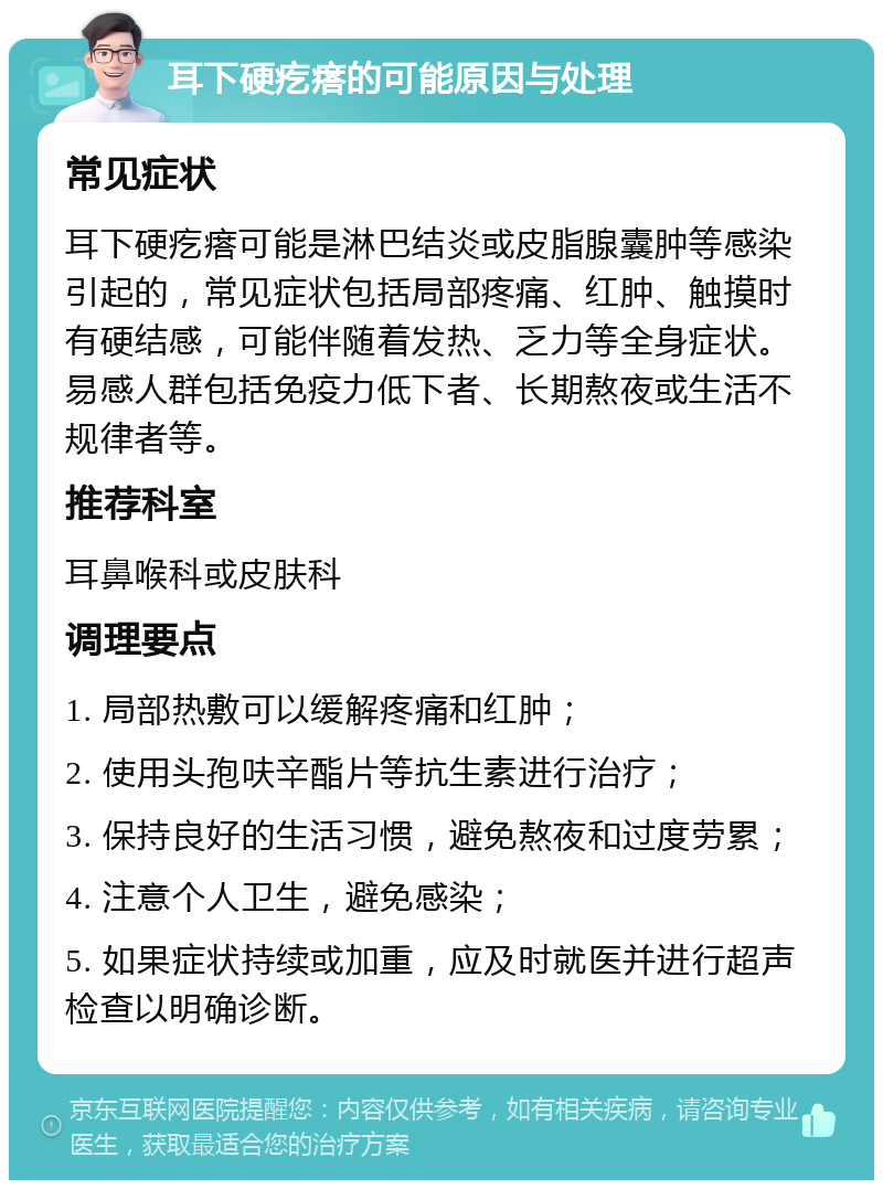 耳下硬疙瘩的可能原因与处理 常见症状 耳下硬疙瘩可能是淋巴结炎或皮脂腺囊肿等感染引起的，常见症状包括局部疼痛、红肿、触摸时有硬结感，可能伴随着发热、乏力等全身症状。易感人群包括免疫力低下者、长期熬夜或生活不规律者等。 推荐科室 耳鼻喉科或皮肤科 调理要点 1. 局部热敷可以缓解疼痛和红肿； 2. 使用头孢呋辛酯片等抗生素进行治疗； 3. 保持良好的生活习惯，避免熬夜和过度劳累； 4. 注意个人卫生，避免感染； 5. 如果症状持续或加重，应及时就医并进行超声检查以明确诊断。