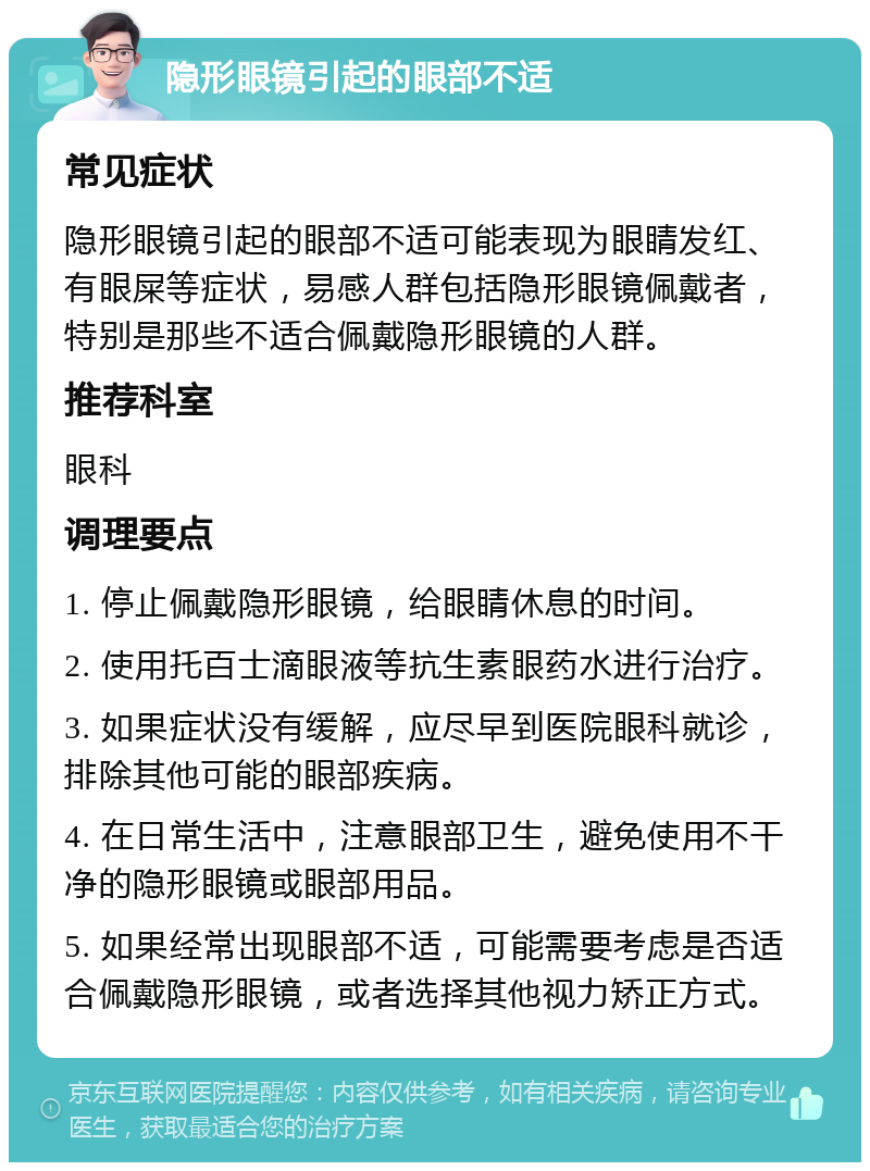 隐形眼镜引起的眼部不适 常见症状 隐形眼镜引起的眼部不适可能表现为眼睛发红、有眼屎等症状，易感人群包括隐形眼镜佩戴者，特别是那些不适合佩戴隐形眼镜的人群。 推荐科室 眼科 调理要点 1. 停止佩戴隐形眼镜，给眼睛休息的时间。 2. 使用托百士滴眼液等抗生素眼药水进行治疗。 3. 如果症状没有缓解，应尽早到医院眼科就诊，排除其他可能的眼部疾病。 4. 在日常生活中，注意眼部卫生，避免使用不干净的隐形眼镜或眼部用品。 5. 如果经常出现眼部不适，可能需要考虑是否适合佩戴隐形眼镜，或者选择其他视力矫正方式。