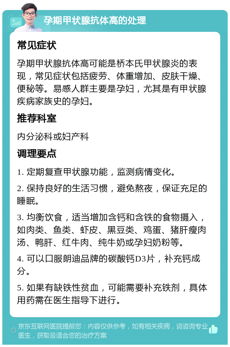 孕期甲状腺抗体高的处理 常见症状 孕期甲状腺抗体高可能是桥本氏甲状腺炎的表现，常见症状包括疲劳、体重增加、皮肤干燥、便秘等。易感人群主要是孕妇，尤其是有甲状腺疾病家族史的孕妇。 推荐科室 内分泌科或妇产科 调理要点 1. 定期复查甲状腺功能，监测病情变化。 2. 保持良好的生活习惯，避免熬夜，保证充足的睡眠。 3. 均衡饮食，适当增加含钙和含铁的食物摄入，如肉类、鱼类、虾皮、黑豆类、鸡蛋、猪肝瘦肉汤、鸭肝、红牛肉、纯牛奶或孕妇奶粉等。 4. 可以口服朗迪品牌的碳酸钙D3片，补充钙成分。 5. 如果有缺铁性贫血，可能需要补充铁剂，具体用药需在医生指导下进行。