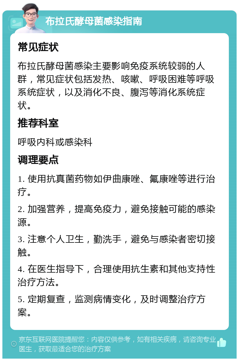 布拉氏酵母菌感染指南 常见症状 布拉氏酵母菌感染主要影响免疫系统较弱的人群，常见症状包括发热、咳嗽、呼吸困难等呼吸系统症状，以及消化不良、腹泻等消化系统症状。 推荐科室 呼吸内科或感染科 调理要点 1. 使用抗真菌药物如伊曲康唑、氟康唑等进行治疗。 2. 加强营养，提高免疫力，避免接触可能的感染源。 3. 注意个人卫生，勤洗手，避免与感染者密切接触。 4. 在医生指导下，合理使用抗生素和其他支持性治疗方法。 5. 定期复查，监测病情变化，及时调整治疗方案。