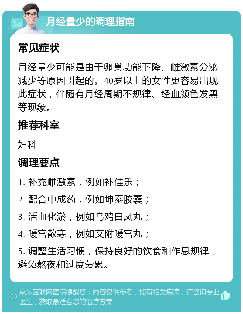 月经量少的调理指南 常见症状 月经量少可能是由于卵巢功能下降、雌激素分泌减少等原因引起的。40岁以上的女性更容易出现此症状，伴随有月经周期不规律、经血颜色发黑等现象。 推荐科室 妇科 调理要点 1. 补充雌激素，例如补佳乐； 2. 配合中成药，例如坤泰胶囊； 3. 活血化淤，例如乌鸡白凤丸； 4. 暖宫散寒，例如艾附暖宫丸； 5. 调整生活习惯，保持良好的饮食和作息规律，避免熬夜和过度劳累。