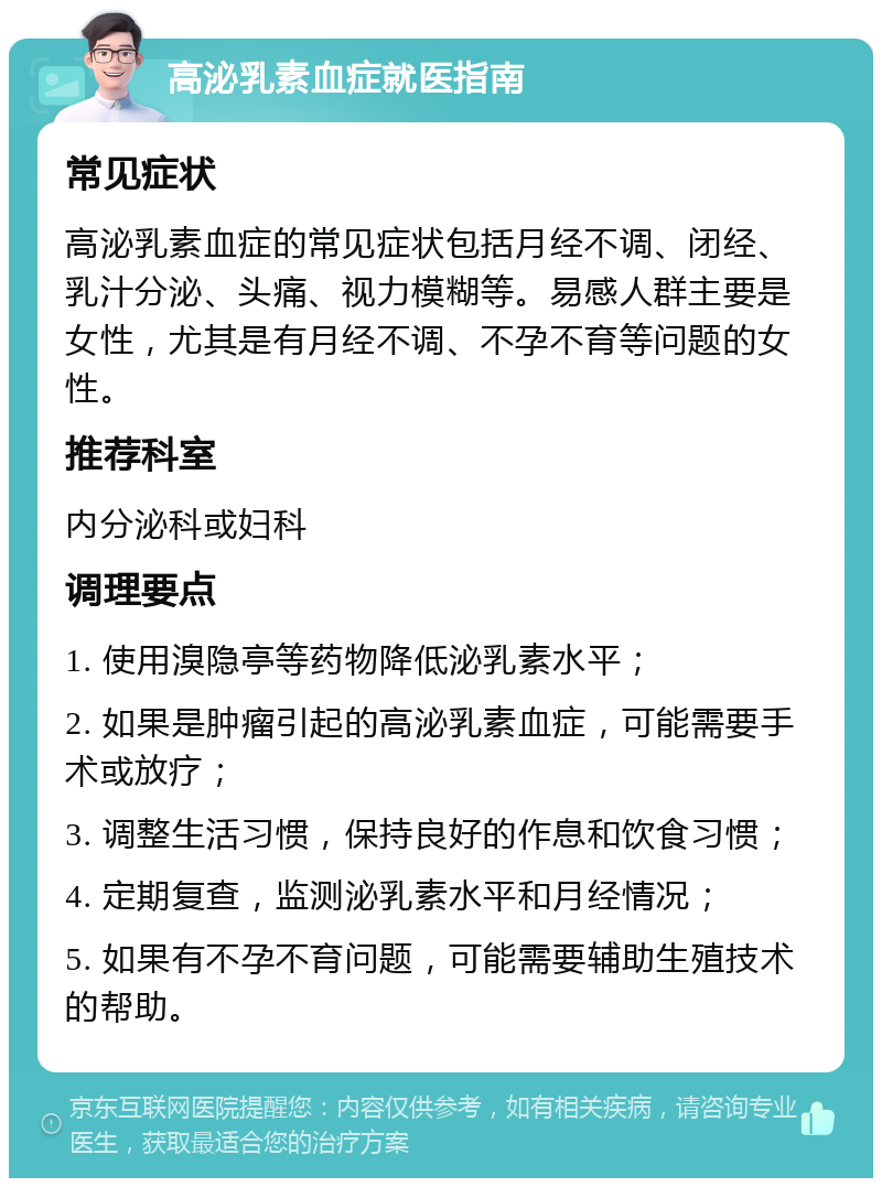 高泌乳素血症就医指南 常见症状 高泌乳素血症的常见症状包括月经不调、闭经、乳汁分泌、头痛、视力模糊等。易感人群主要是女性，尤其是有月经不调、不孕不育等问题的女性。 推荐科室 内分泌科或妇科 调理要点 1. 使用溴隐亭等药物降低泌乳素水平； 2. 如果是肿瘤引起的高泌乳素血症，可能需要手术或放疗； 3. 调整生活习惯，保持良好的作息和饮食习惯； 4. 定期复查，监测泌乳素水平和月经情况； 5. 如果有不孕不育问题，可能需要辅助生殖技术的帮助。