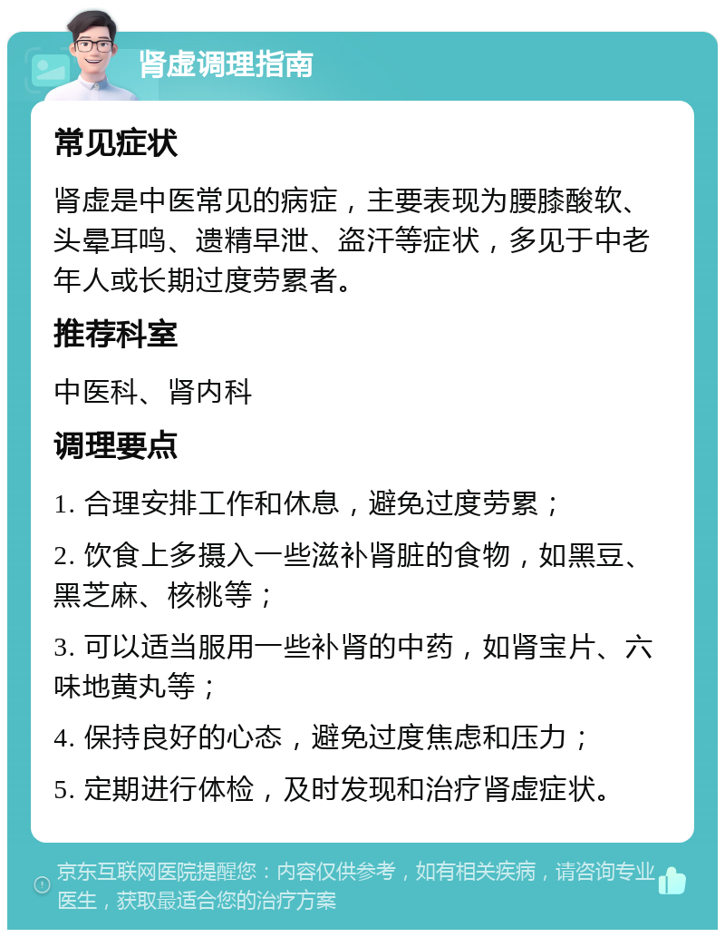 肾虚调理指南 常见症状 肾虚是中医常见的病症，主要表现为腰膝酸软、头晕耳鸣、遗精早泄、盗汗等症状，多见于中老年人或长期过度劳累者。 推荐科室 中医科、肾内科 调理要点 1. 合理安排工作和休息，避免过度劳累； 2. 饮食上多摄入一些滋补肾脏的食物，如黑豆、黑芝麻、核桃等； 3. 可以适当服用一些补肾的中药，如肾宝片、六味地黄丸等； 4. 保持良好的心态，避免过度焦虑和压力； 5. 定期进行体检，及时发现和治疗肾虚症状。