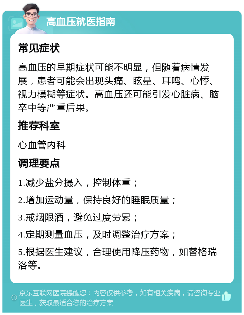 高血压就医指南 常见症状 高血压的早期症状可能不明显，但随着病情发展，患者可能会出现头痛、眩晕、耳鸣、心悸、视力模糊等症状。高血压还可能引发心脏病、脑卒中等严重后果。 推荐科室 心血管内科 调理要点 1.减少盐分摄入，控制体重； 2.增加运动量，保持良好的睡眠质量； 3.戒烟限酒，避免过度劳累； 4.定期测量血压，及时调整治疗方案； 5.根据医生建议，合理使用降压药物，如替格瑞洛等。