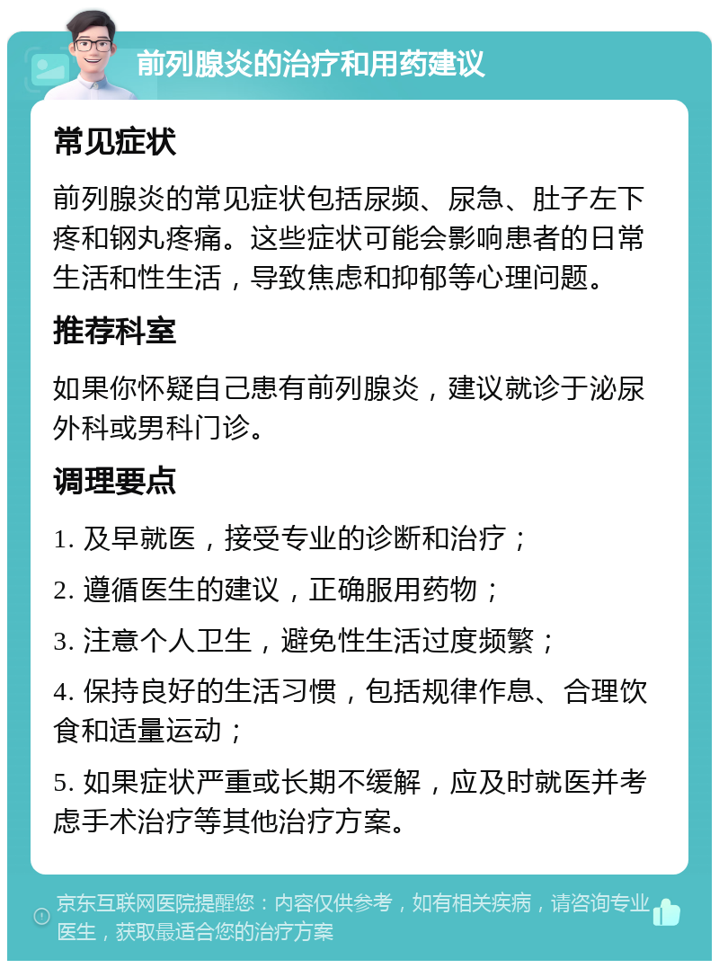 前列腺炎的治疗和用药建议 常见症状 前列腺炎的常见症状包括尿频、尿急、肚子左下疼和钢丸疼痛。这些症状可能会影响患者的日常生活和性生活，导致焦虑和抑郁等心理问题。 推荐科室 如果你怀疑自己患有前列腺炎，建议就诊于泌尿外科或男科门诊。 调理要点 1. 及早就医，接受专业的诊断和治疗； 2. 遵循医生的建议，正确服用药物； 3. 注意个人卫生，避免性生活过度频繁； 4. 保持良好的生活习惯，包括规律作息、合理饮食和适量运动； 5. 如果症状严重或长期不缓解，应及时就医并考虑手术治疗等其他治疗方案。