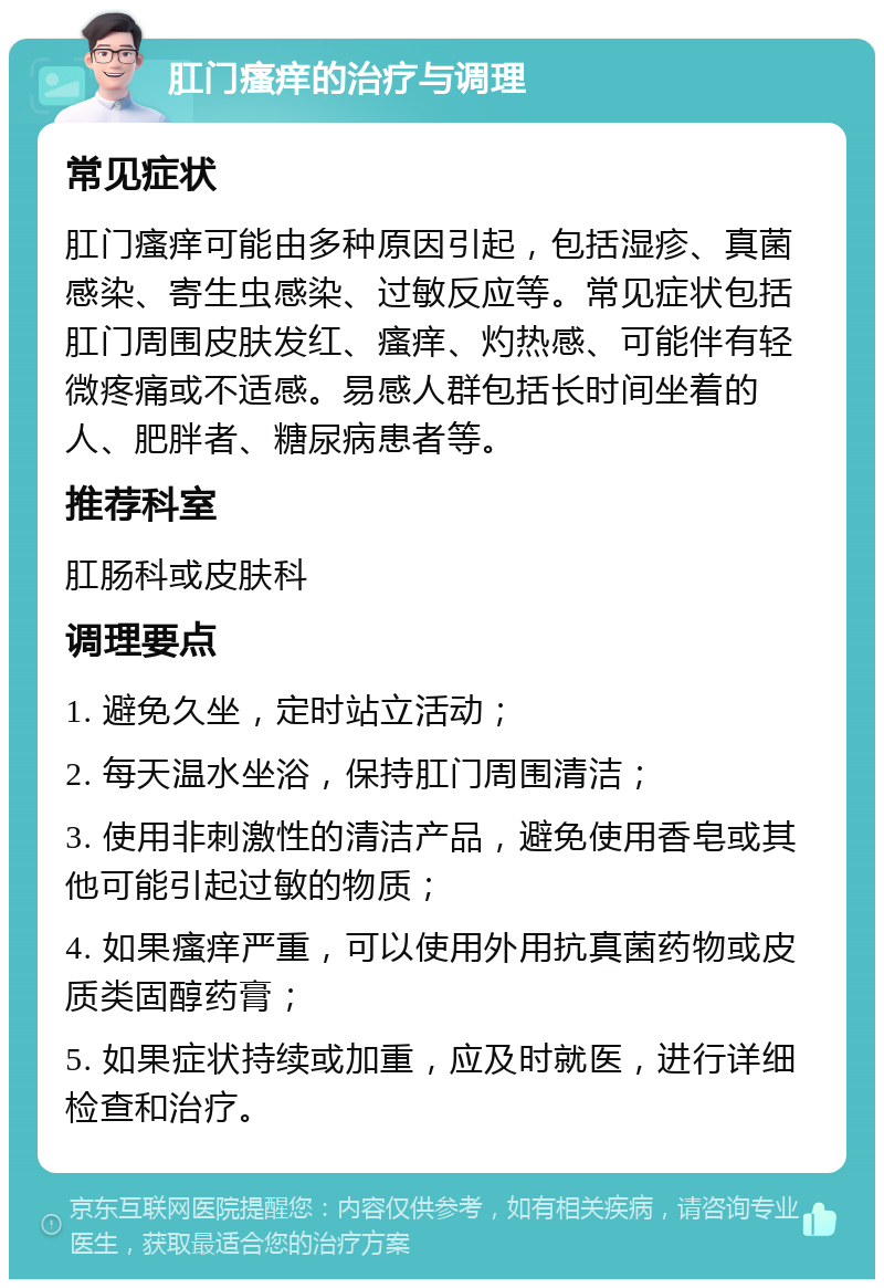 肛门瘙痒的治疗与调理 常见症状 肛门瘙痒可能由多种原因引起，包括湿疹、真菌感染、寄生虫感染、过敏反应等。常见症状包括肛门周围皮肤发红、瘙痒、灼热感、可能伴有轻微疼痛或不适感。易感人群包括长时间坐着的人、肥胖者、糖尿病患者等。 推荐科室 肛肠科或皮肤科 调理要点 1. 避免久坐，定时站立活动； 2. 每天温水坐浴，保持肛门周围清洁； 3. 使用非刺激性的清洁产品，避免使用香皂或其他可能引起过敏的物质； 4. 如果瘙痒严重，可以使用外用抗真菌药物或皮质类固醇药膏； 5. 如果症状持续或加重，应及时就医，进行详细检查和治疗。