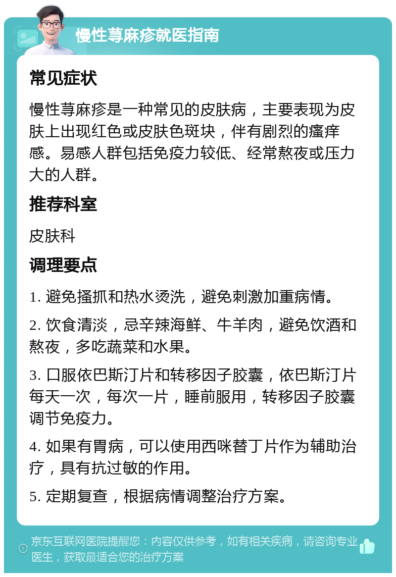 慢性荨麻疹就医指南 常见症状 慢性荨麻疹是一种常见的皮肤病，主要表现为皮肤上出现红色或皮肤色斑块，伴有剧烈的瘙痒感。易感人群包括免疫力较低、经常熬夜或压力大的人群。 推荐科室 皮肤科 调理要点 1. 避免搔抓和热水烫洗，避免刺激加重病情。 2. 饮食清淡，忌辛辣海鲜、牛羊肉，避免饮酒和熬夜，多吃蔬菜和水果。 3. 口服依巴斯汀片和转移因子胶囊，依巴斯汀片每天一次，每次一片，睡前服用，转移因子胶囊调节免疫力。 4. 如果有胃病，可以使用西咪替丁片作为辅助治疗，具有抗过敏的作用。 5. 定期复查，根据病情调整治疗方案。