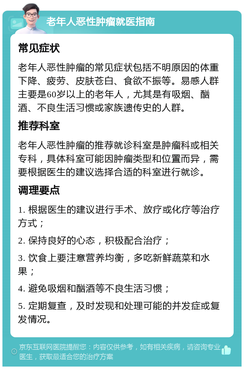 老年人恶性肿瘤就医指南 常见症状 老年人恶性肿瘤的常见症状包括不明原因的体重下降、疲劳、皮肤苍白、食欲不振等。易感人群主要是60岁以上的老年人，尤其是有吸烟、酗酒、不良生活习惯或家族遗传史的人群。 推荐科室 老年人恶性肿瘤的推荐就诊科室是肿瘤科或相关专科，具体科室可能因肿瘤类型和位置而异，需要根据医生的建议选择合适的科室进行就诊。 调理要点 1. 根据医生的建议进行手术、放疗或化疗等治疗方式； 2. 保持良好的心态，积极配合治疗； 3. 饮食上要注意营养均衡，多吃新鲜蔬菜和水果； 4. 避免吸烟和酗酒等不良生活习惯； 5. 定期复查，及时发现和处理可能的并发症或复发情况。