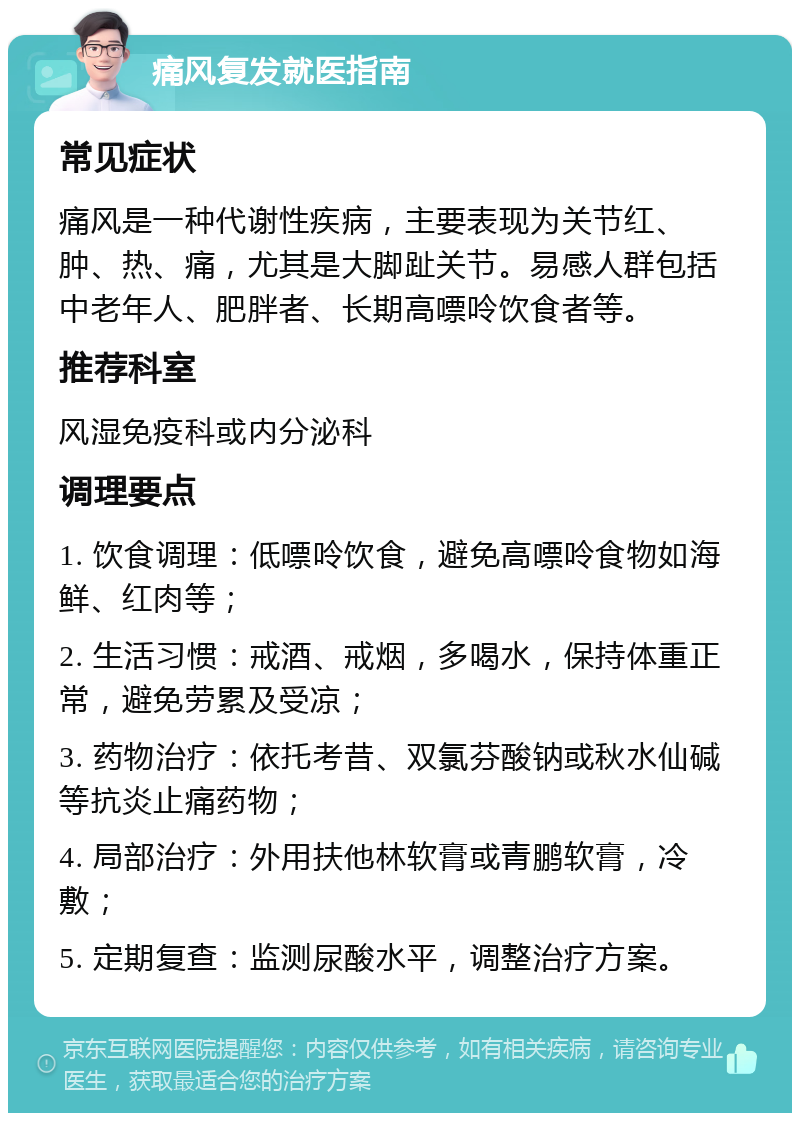 痛风复发就医指南 常见症状 痛风是一种代谢性疾病，主要表现为关节红、肿、热、痛，尤其是大脚趾关节。易感人群包括中老年人、肥胖者、长期高嘌呤饮食者等。 推荐科室 风湿免疫科或内分泌科 调理要点 1. 饮食调理：低嘌呤饮食，避免高嘌呤食物如海鲜、红肉等； 2. 生活习惯：戒酒、戒烟，多喝水，保持体重正常，避免劳累及受凉； 3. 药物治疗：依托考昔、双氯芬酸钠或秋水仙碱等抗炎止痛药物； 4. 局部治疗：外用扶他林软膏或青鹏软膏，冷敷； 5. 定期复查：监测尿酸水平，调整治疗方案。