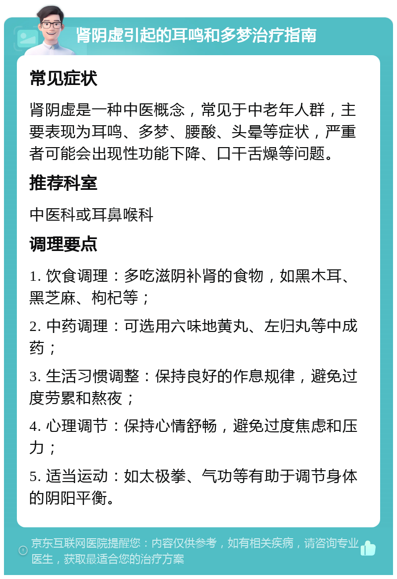 肾阴虚引起的耳鸣和多梦治疗指南 常见症状 肾阴虚是一种中医概念，常见于中老年人群，主要表现为耳鸣、多梦、腰酸、头晕等症状，严重者可能会出现性功能下降、口干舌燥等问题。 推荐科室 中医科或耳鼻喉科 调理要点 1. 饮食调理：多吃滋阴补肾的食物，如黑木耳、黑芝麻、枸杞等； 2. 中药调理：可选用六味地黄丸、左归丸等中成药； 3. 生活习惯调整：保持良好的作息规律，避免过度劳累和熬夜； 4. 心理调节：保持心情舒畅，避免过度焦虑和压力； 5. 适当运动：如太极拳、气功等有助于调节身体的阴阳平衡。