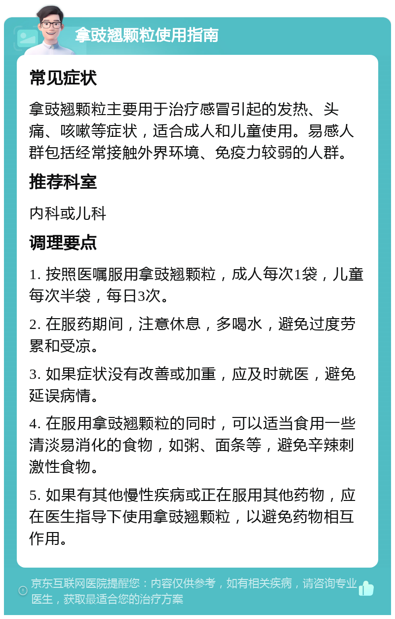 拿豉翘颗粒使用指南 常见症状 拿豉翘颗粒主要用于治疗感冒引起的发热、头痛、咳嗽等症状，适合成人和儿童使用。易感人群包括经常接触外界环境、免疫力较弱的人群。 推荐科室 内科或儿科 调理要点 1. 按照医嘱服用拿豉翘颗粒，成人每次1袋，儿童每次半袋，每日3次。 2. 在服药期间，注意休息，多喝水，避免过度劳累和受凉。 3. 如果症状没有改善或加重，应及时就医，避免延误病情。 4. 在服用拿豉翘颗粒的同时，可以适当食用一些清淡易消化的食物，如粥、面条等，避免辛辣刺激性食物。 5. 如果有其他慢性疾病或正在服用其他药物，应在医生指导下使用拿豉翘颗粒，以避免药物相互作用。