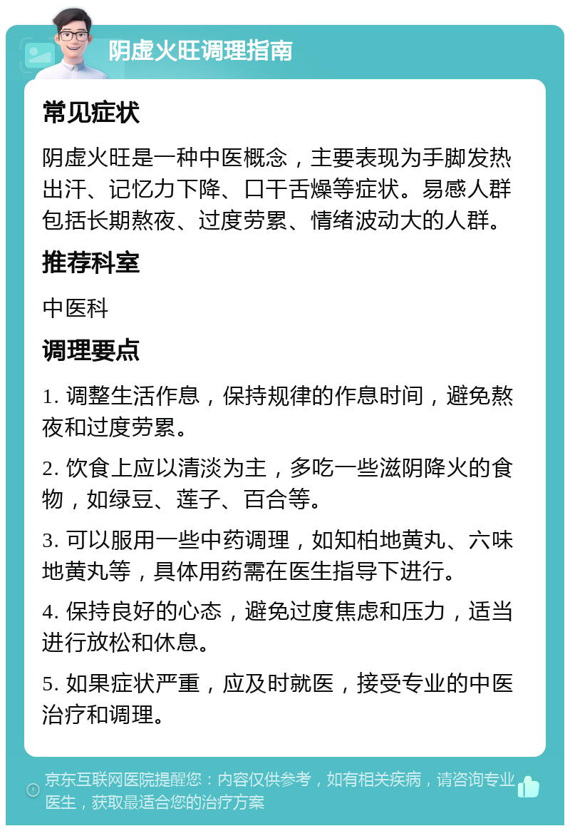 阴虚火旺调理指南 常见症状 阴虚火旺是一种中医概念，主要表现为手脚发热出汗、记忆力下降、口干舌燥等症状。易感人群包括长期熬夜、过度劳累、情绪波动大的人群。 推荐科室 中医科 调理要点 1. 调整生活作息，保持规律的作息时间，避免熬夜和过度劳累。 2. 饮食上应以清淡为主，多吃一些滋阴降火的食物，如绿豆、莲子、百合等。 3. 可以服用一些中药调理，如知柏地黄丸、六味地黄丸等，具体用药需在医生指导下进行。 4. 保持良好的心态，避免过度焦虑和压力，适当进行放松和休息。 5. 如果症状严重，应及时就医，接受专业的中医治疗和调理。