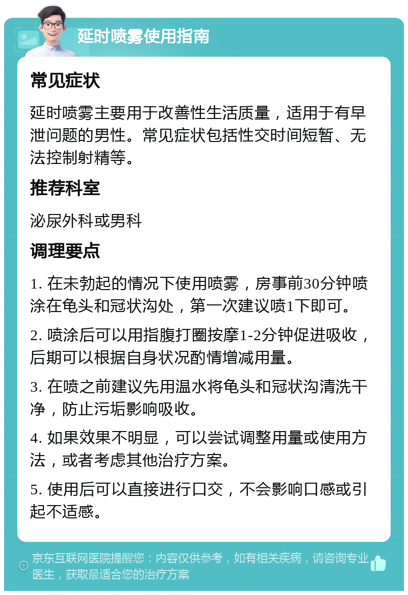 延时喷雾使用指南 常见症状 延时喷雾主要用于改善性生活质量，适用于有早泄问题的男性。常见症状包括性交时间短暂、无法控制射精等。 推荐科室 泌尿外科或男科 调理要点 1. 在未勃起的情况下使用喷雾，房事前30分钟喷涂在龟头和冠状沟处，第一次建议喷1下即可。 2. 喷涂后可以用指腹打圈按摩1-2分钟促进吸收，后期可以根据自身状况酌情增减用量。 3. 在喷之前建议先用温水将龟头和冠状沟清洗干净，防止污垢影响吸收。 4. 如果效果不明显，可以尝试调整用量或使用方法，或者考虑其他治疗方案。 5. 使用后可以直接进行口交，不会影响口感或引起不适感。