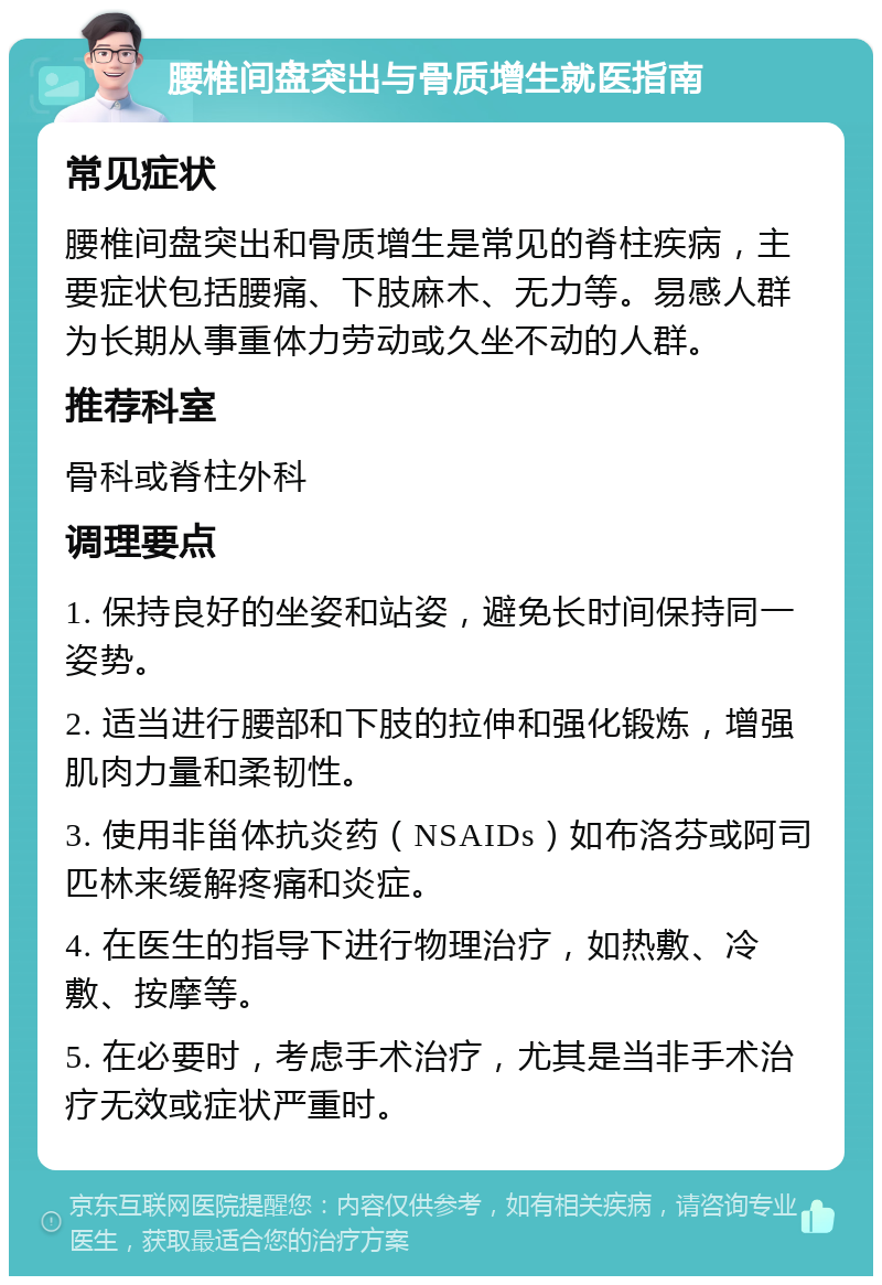 腰椎间盘突出与骨质增生就医指南 常见症状 腰椎间盘突出和骨质增生是常见的脊柱疾病，主要症状包括腰痛、下肢麻木、无力等。易感人群为长期从事重体力劳动或久坐不动的人群。 推荐科室 骨科或脊柱外科 调理要点 1. 保持良好的坐姿和站姿，避免长时间保持同一姿势。 2. 适当进行腰部和下肢的拉伸和强化锻炼，增强肌肉力量和柔韧性。 3. 使用非甾体抗炎药（NSAIDs）如布洛芬或阿司匹林来缓解疼痛和炎症。 4. 在医生的指导下进行物理治疗，如热敷、冷敷、按摩等。 5. 在必要时，考虑手术治疗，尤其是当非手术治疗无效或症状严重时。