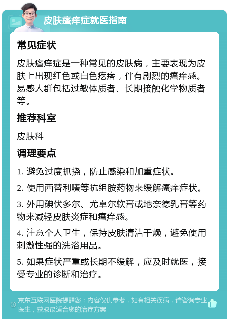 皮肤瘙痒症就医指南 常见症状 皮肤瘙痒症是一种常见的皮肤病，主要表现为皮肤上出现红色或白色疙瘩，伴有剧烈的瘙痒感。易感人群包括过敏体质者、长期接触化学物质者等。 推荐科室 皮肤科 调理要点 1. 避免过度抓挠，防止感染和加重症状。 2. 使用西替利嗪等抗组胺药物来缓解瘙痒症状。 3. 外用碘伏多尔、尤卓尔软膏或地奈德乳膏等药物来减轻皮肤炎症和瘙痒感。 4. 注意个人卫生，保持皮肤清洁干燥，避免使用刺激性强的洗浴用品。 5. 如果症状严重或长期不缓解，应及时就医，接受专业的诊断和治疗。