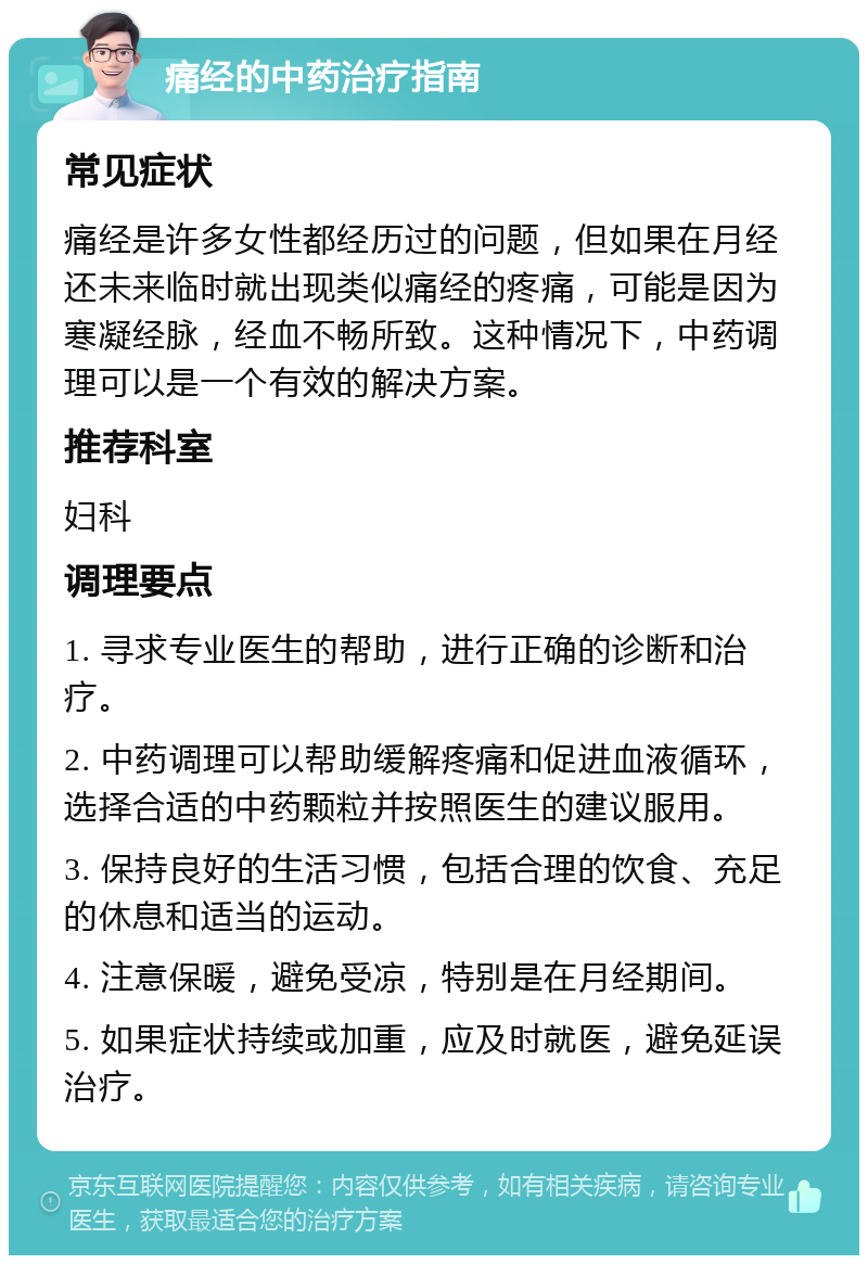 痛经的中药治疗指南 常见症状 痛经是许多女性都经历过的问题，但如果在月经还未来临时就出现类似痛经的疼痛，可能是因为寒凝经脉，经血不畅所致。这种情况下，中药调理可以是一个有效的解决方案。 推荐科室 妇科 调理要点 1. 寻求专业医生的帮助，进行正确的诊断和治疗。 2. 中药调理可以帮助缓解疼痛和促进血液循环，选择合适的中药颗粒并按照医生的建议服用。 3. 保持良好的生活习惯，包括合理的饮食、充足的休息和适当的运动。 4. 注意保暖，避免受凉，特别是在月经期间。 5. 如果症状持续或加重，应及时就医，避免延误治疗。