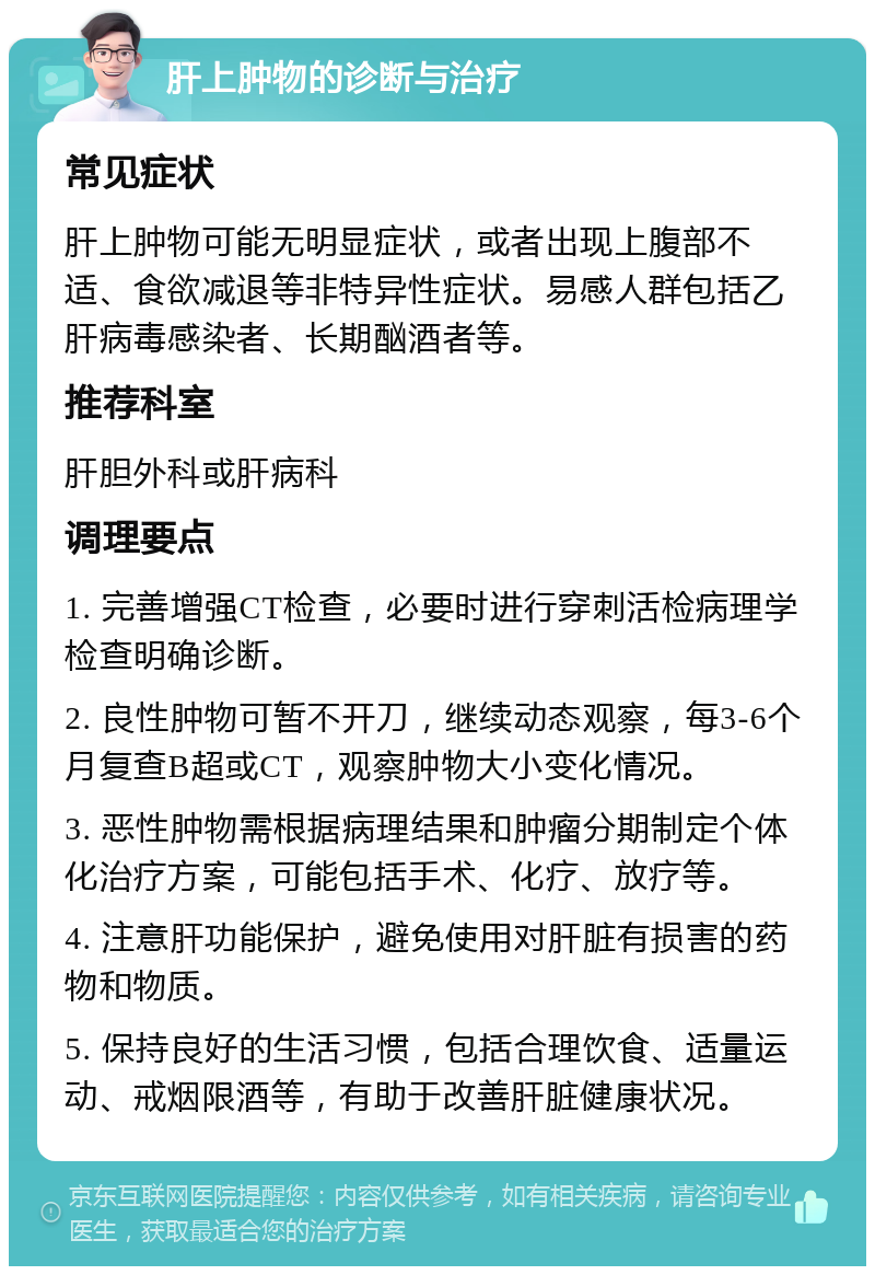 肝上肿物的诊断与治疗 常见症状 肝上肿物可能无明显症状，或者出现上腹部不适、食欲减退等非特异性症状。易感人群包括乙肝病毒感染者、长期酗酒者等。 推荐科室 肝胆外科或肝病科 调理要点 1. 完善增强CT检查，必要时进行穿刺活检病理学检查明确诊断。 2. 良性肿物可暂不开刀，继续动态观察，每3-6个月复查B超或CT，观察肿物大小变化情况。 3. 恶性肿物需根据病理结果和肿瘤分期制定个体化治疗方案，可能包括手术、化疗、放疗等。 4. 注意肝功能保护，避免使用对肝脏有损害的药物和物质。 5. 保持良好的生活习惯，包括合理饮食、适量运动、戒烟限酒等，有助于改善肝脏健康状况。