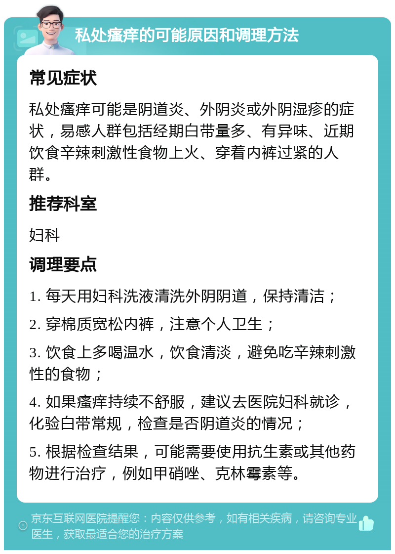 私处瘙痒的可能原因和调理方法 常见症状 私处瘙痒可能是阴道炎、外阴炎或外阴湿疹的症状，易感人群包括经期白带量多、有异味、近期饮食辛辣刺激性食物上火、穿着内裤过紧的人群。 推荐科室 妇科 调理要点 1. 每天用妇科洗液清洗外阴阴道，保持清洁； 2. 穿棉质宽松内裤，注意个人卫生； 3. 饮食上多喝温水，饮食清淡，避免吃辛辣刺激性的食物； 4. 如果瘙痒持续不舒服，建议去医院妇科就诊，化验白带常规，检查是否阴道炎的情况； 5. 根据检查结果，可能需要使用抗生素或其他药物进行治疗，例如甲硝唑、克林霉素等。