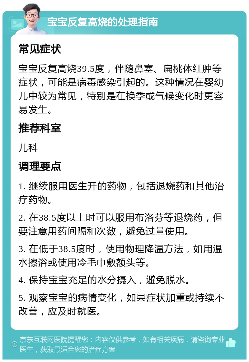 宝宝反复高烧的处理指南 常见症状 宝宝反复高烧39.5度，伴随鼻塞、扁桃体红肿等症状，可能是病毒感染引起的。这种情况在婴幼儿中较为常见，特别是在换季或气候变化时更容易发生。 推荐科室 儿科 调理要点 1. 继续服用医生开的药物，包括退烧药和其他治疗药物。 2. 在38.5度以上时可以服用布洛芬等退烧药，但要注意用药间隔和次数，避免过量使用。 3. 在低于38.5度时，使用物理降温方法，如用温水擦浴或使用冷毛巾敷额头等。 4. 保持宝宝充足的水分摄入，避免脱水。 5. 观察宝宝的病情变化，如果症状加重或持续不改善，应及时就医。