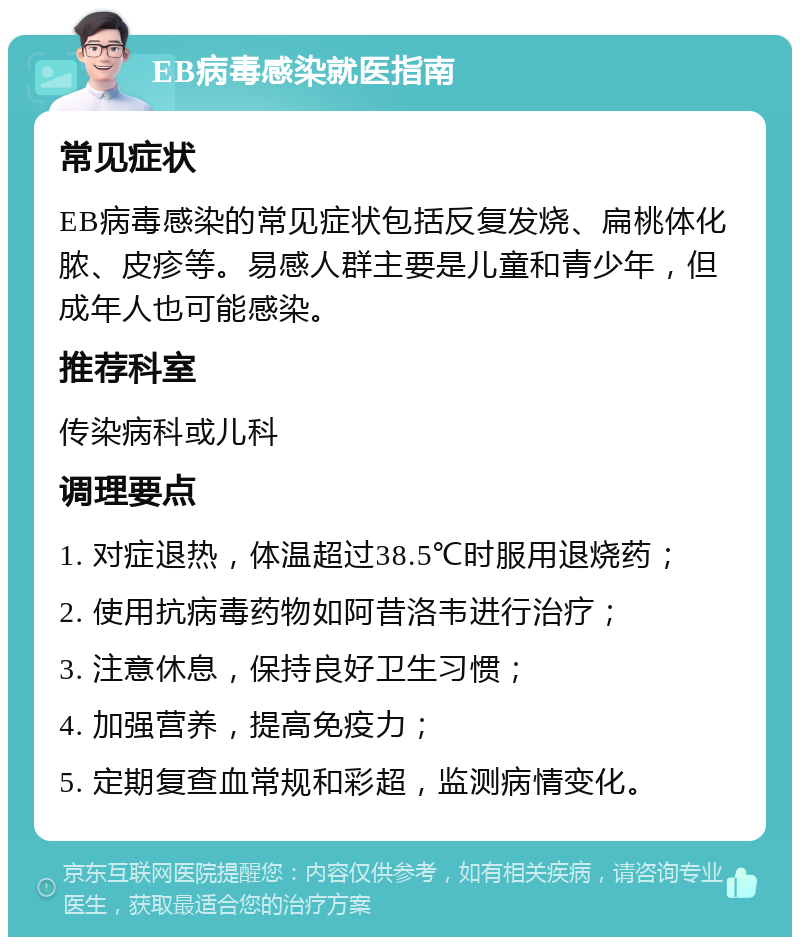 EB病毒感染就医指南 常见症状 EB病毒感染的常见症状包括反复发烧、扁桃体化脓、皮疹等。易感人群主要是儿童和青少年，但成年人也可能感染。 推荐科室 传染病科或儿科 调理要点 1. 对症退热，体温超过38.5℃时服用退烧药； 2. 使用抗病毒药物如阿昔洛韦进行治疗； 3. 注意休息，保持良好卫生习惯； 4. 加强营养，提高免疫力； 5. 定期复查血常规和彩超，监测病情变化。