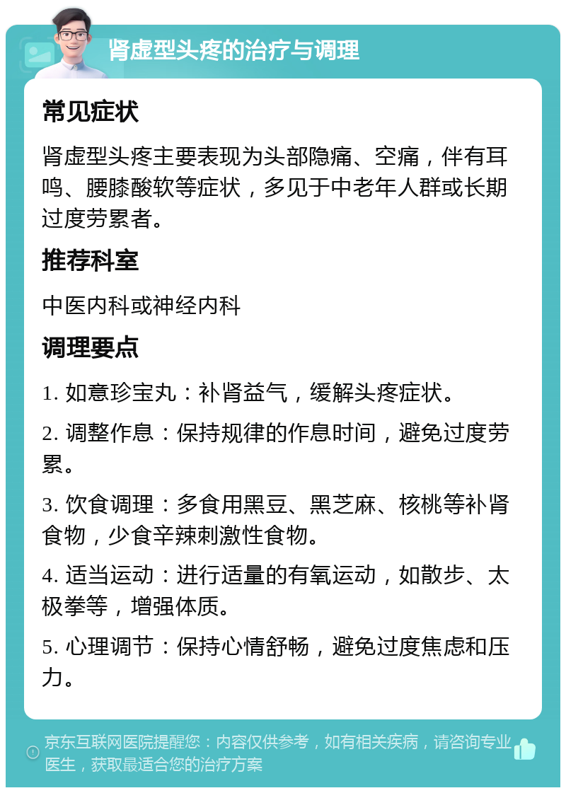 肾虚型头疼的治疗与调理 常见症状 肾虚型头疼主要表现为头部隐痛、空痛，伴有耳鸣、腰膝酸软等症状，多见于中老年人群或长期过度劳累者。 推荐科室 中医内科或神经内科 调理要点 1. 如意珍宝丸：补肾益气，缓解头疼症状。 2. 调整作息：保持规律的作息时间，避免过度劳累。 3. 饮食调理：多食用黑豆、黑芝麻、核桃等补肾食物，少食辛辣刺激性食物。 4. 适当运动：进行适量的有氧运动，如散步、太极拳等，增强体质。 5. 心理调节：保持心情舒畅，避免过度焦虑和压力。