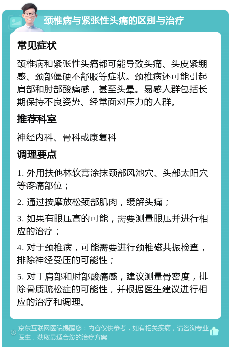 颈椎病与紧张性头痛的区别与治疗 常见症状 颈椎病和紧张性头痛都可能导致头痛、头皮紧绷感、颈部僵硬不舒服等症状。颈椎病还可能引起肩部和肘部酸痛感，甚至头晕。易感人群包括长期保持不良姿势、经常面对压力的人群。 推荐科室 神经内科、骨科或康复科 调理要点 1. 外用扶他林软膏涂抹颈部风池穴、头部太阳穴等疼痛部位； 2. 通过按摩放松颈部肌肉，缓解头痛； 3. 如果有眼压高的可能，需要测量眼压并进行相应的治疗； 4. 对于颈椎病，可能需要进行颈椎磁共振检查，排除神经受压的可能性； 5. 对于肩部和肘部酸痛感，建议测量骨密度，排除骨质疏松症的可能性，并根据医生建议进行相应的治疗和调理。