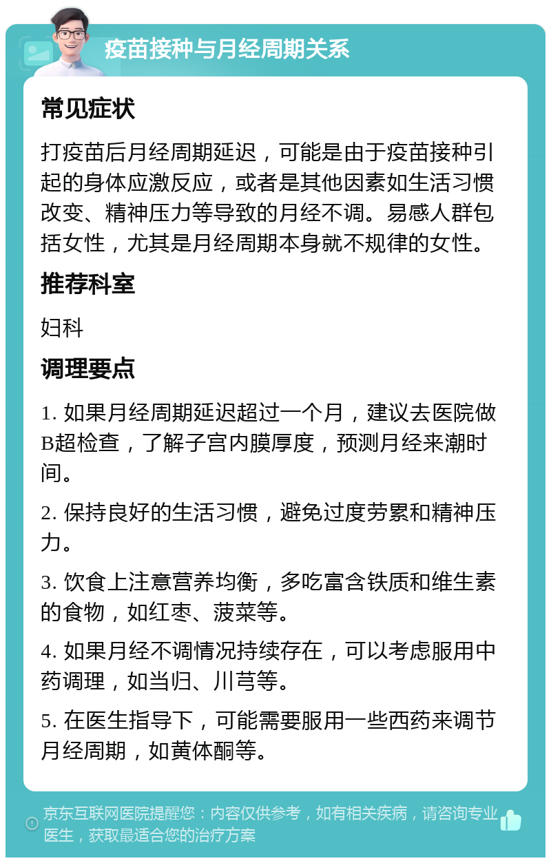 疫苗接种与月经周期关系 常见症状 打疫苗后月经周期延迟，可能是由于疫苗接种引起的身体应激反应，或者是其他因素如生活习惯改变、精神压力等导致的月经不调。易感人群包括女性，尤其是月经周期本身就不规律的女性。 推荐科室 妇科 调理要点 1. 如果月经周期延迟超过一个月，建议去医院做B超检查，了解子宫内膜厚度，预测月经来潮时间。 2. 保持良好的生活习惯，避免过度劳累和精神压力。 3. 饮食上注意营养均衡，多吃富含铁质和维生素的食物，如红枣、菠菜等。 4. 如果月经不调情况持续存在，可以考虑服用中药调理，如当归、川芎等。 5. 在医生指导下，可能需要服用一些西药来调节月经周期，如黄体酮等。