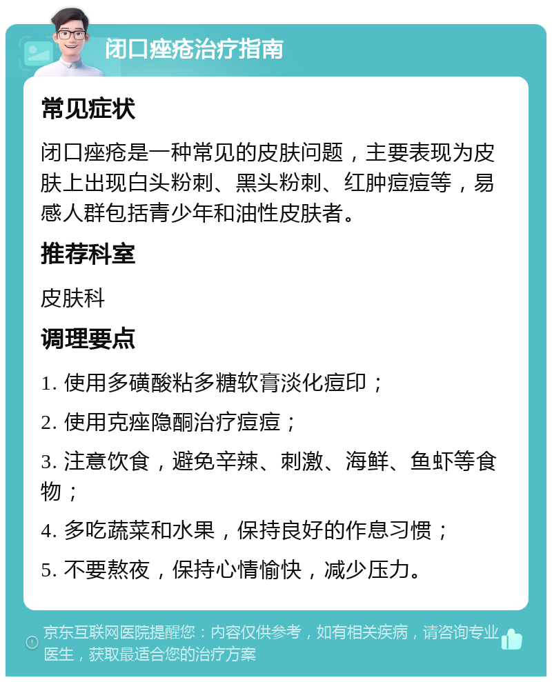 闭口痤疮治疗指南 常见症状 闭口痤疮是一种常见的皮肤问题，主要表现为皮肤上出现白头粉刺、黑头粉刺、红肿痘痘等，易感人群包括青少年和油性皮肤者。 推荐科室 皮肤科 调理要点 1. 使用多磺酸粘多糖软膏淡化痘印； 2. 使用克痤隐酮治疗痘痘； 3. 注意饮食，避免辛辣、刺激、海鲜、鱼虾等食物； 4. 多吃蔬菜和水果，保持良好的作息习惯； 5. 不要熬夜，保持心情愉快，减少压力。